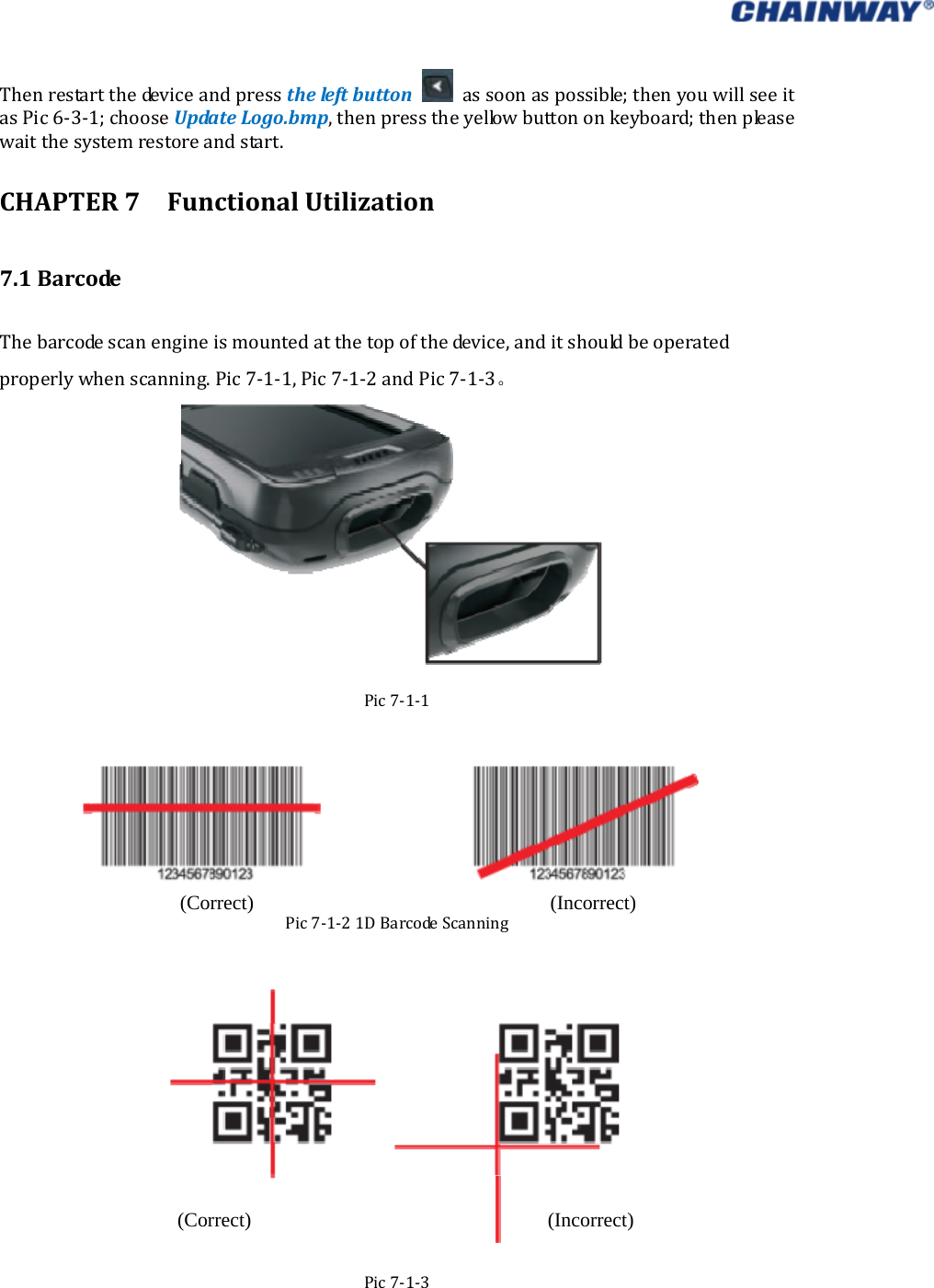   Thenrestartthedeviceandpresstheleftbutton assoonaspossible;thenyouwillseeitasPic6‐3‐1;chooseUpdateLogo.bmp,thenpresstheyellowbuttononkeyboard;thenpleasewaitthesystemrestoreandstart.CHAPTER7FunctionalUtilization7.1BarcodeThebarcodescanengineismountedatthetopofthedevice,anditshouldbeoperatedproperlywhenscanning.Pic7‐1‐1,Pic7‐1‐2andPic7‐1‐3。Pic7‐1‐1Pic7‐1‐21DBarcodeScanningPic7‐1‐3(Correct) (Incorrect) (Correct) (Incorrect) 