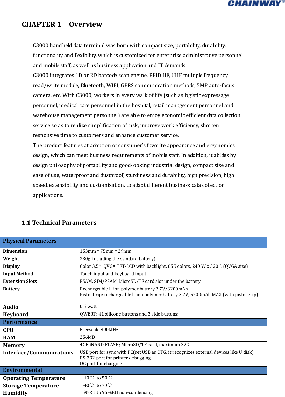   CHAPTER1OverviewC3000handhelddataterminalwasbornwithcompactsize,portability,durability,functionalityandflexibility,whichiscustomizedforenterpriseadministrativepersonnelandmobilestaff,aswellasbusinessapplicationandITdemands.C3000integrates1Dor2Dbarcodescanengine,RFIDHF,UHFmultiplefrequencyread/writemodule,Bluetooth,WIFI,GPRScommunicationmethods,5MPauto‐focuscamera,etc.WithC3000,workersineverywalkoflife(suchaslogisticexpressagepersonnel,medicalcarepersonnelinthehospital,retailmanagementpersonnelandwarehousemanagementpersonnel)areabletoenjoyeconomicefficientdatacollectionservicesoastorealizesimplificationoftask,improveworkefficiency,shortenresponsivetimetocustomersandenhancecustomerservice. Theproductfeaturesatadoptionofconsumer’sfavoriteappearanceandergonomicsdesign,whichcanmeetbusinessrequirementsofmobilestaff.Inaddition,itabidesbydesignphilosophyofportabilityandgood‐lookingindustrialdesign,compactsizeandeaseofuse,waterproofanddustproof,sturdinessanddurability,highprecision,highspeed,extensibilityandcustomization,toadaptdifferentbusinessdatacollectionapplications.1.1TechnicalParametersPhysicalParametersDimension153mm*75mm*29mmWeight330g(includingthestandardbattery)DisplayColor3.5 QVGATFT″‐LCDwithbacklight,65Kcolors,240Wx320L(QVGAsize)InputMethodTouchinputandkeyboardinputExtensionSlotsPSAM,SIM/PSAM,MicroSD/TFcardslotunderthebatteryBatteryRechargeableli‐ionpolymerbattery3.7V/3200mAhPistolGrip:rechargeableli‐ionpolymerbattery3.7V,5200mAhMAX(withpistolgrip)Audio0.5wattKeyboardQWERT:41siliconebuttonsand3sidebuttons;PerformanceCPUFreescale800MHzRAM256MB Memory4GBiNANDFLASH;MicroSD/TFcard,maximum32GInterface/CommunicationsUSBportforsyncwithPC(setUSBasOTG,itrecognizesexternaldeviceslikeUdisk)RS‐232portforprinterdebuggingDCportforchargingEnvironmentalOperatingTemperature‐10℃to50℃StorageTemperature‐40℃to70℃Humidity 5%RHto95%RHnon‐condensing