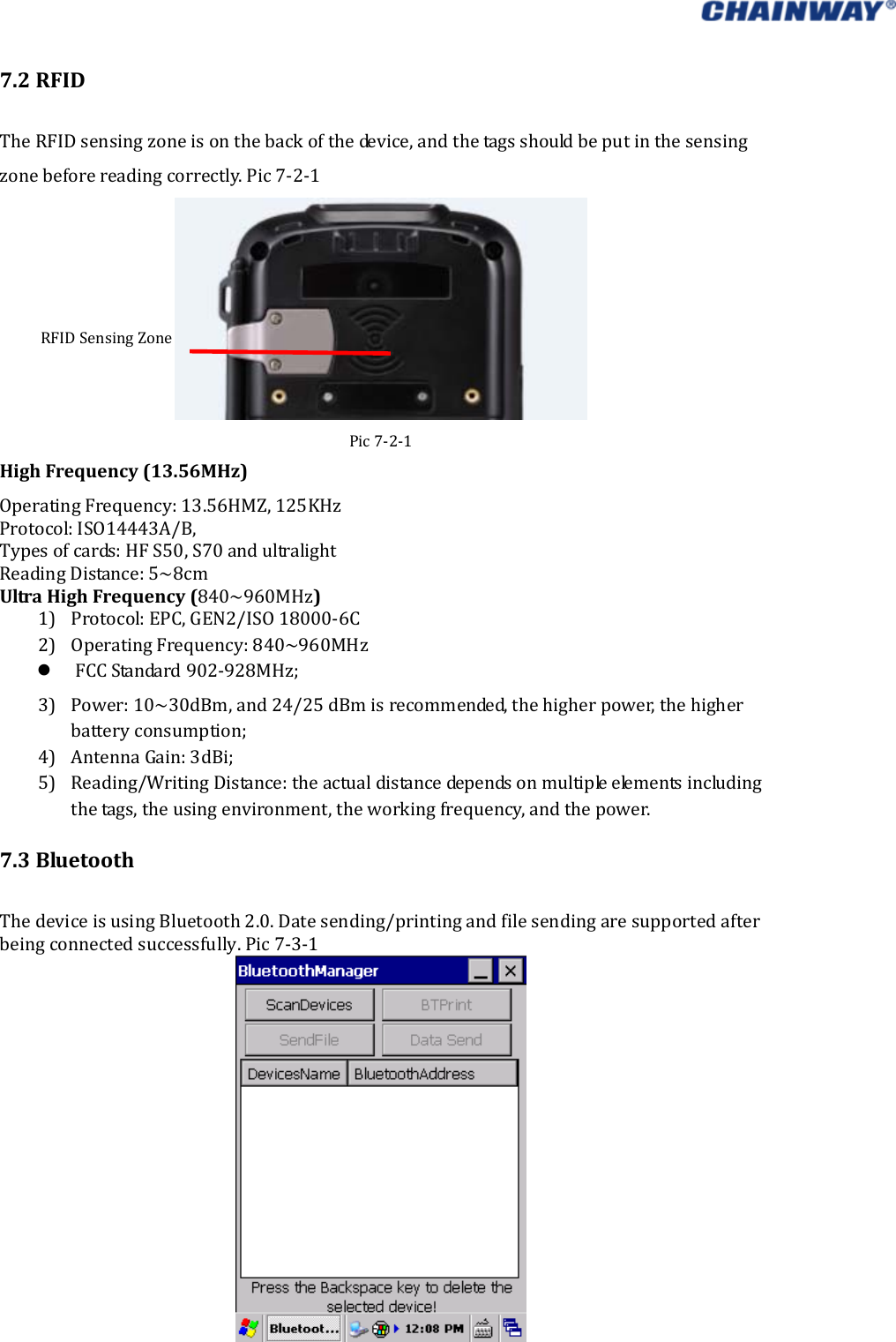   7.2RFIDTheRFIDsensingzoneisonthebackofthedevice,andthetagsshouldbeputinthesensingzonebeforereadingcorrectly.Pic7‐2‐1 Pic7‐2‐1HighFrequency(13.56MHz)OperatingFrequency:13.56HMZ,125KHzProtocol:ISO14443A/B, Typesofcards:HFS50,S70andultralightReadingDistance:5~8cmUltraHighFrequency(840~960MHz)1) Protocol:EPC,GEN2/ISO18000‐6C2) OperatingFrequency:840~960MHz FCCStandard902‐928MHz;3) Power:10~30dBm,and24/25dBmisrecommended,thehigherpower,thehigherbatteryconsumption;4) AntennaGain:3dBi;5) Reading/WritingDistance:theactualdistancedependsonmultipleelementsincludingthetags,theusingenvironment,theworkingfrequency,andthepower.7.3BluetoothThedeviceisusingBluetooth2.0.Datesending/printingandfilesendingaresupportedafterbeingconnectedsuccessfully.Pic7‐3‐1RFIDSensingZone