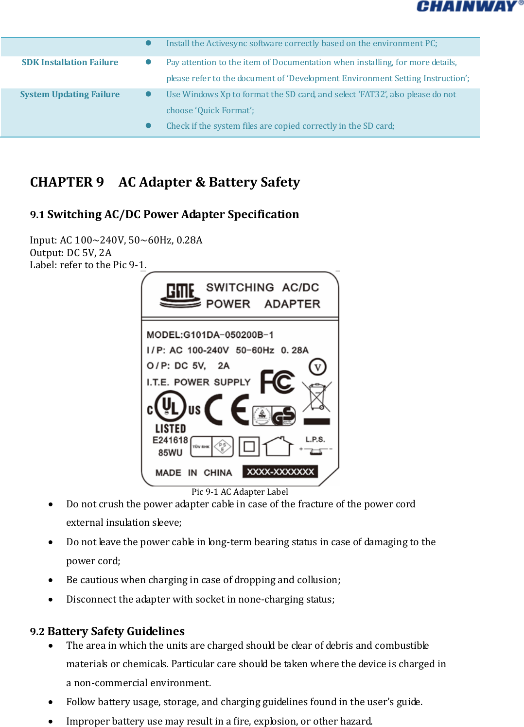    InstalltheActivesyncsoftwarecorrectlybasedontheenvironmentPC;SDKInstallationFailure PayattentiontotheitemofDocumentationwheninstalling,formoredetails,pleaserefertothedocumentof‘DevelopmentEnvironmentSettingInstruction’;SystemUpdatingFailure UseWindowsXptoformattheSDcard,andselect‘FAT32’,alsopleasedonotchoose‘QuickFormat’; CheckifthesystemfilesarecopiedcorrectlyintheSDcard;CHAPTER9ACAdapter&amp;BatterySafety9.1SwitchingAC/DCPowerAdapterSpecificationInput:AC100~240V,50~60Hz,0.28AOutput:DC5V,2ALabel:refertothePic9‐1.Pic9‐1ACAdapterLabel Donotcrushthepoweradaptercableincaseofthefractureofthepowercordexternalinsulationsleeve; Donotleavethepowercableinlong‐termbearingstatusincaseofdamagingtothepowercord; Becautiouswhenchargingincaseofdroppingandcollusion; Disconnecttheadapterwithsocketinnone‐chargingstatus;9.2BatterySafetyGuidelines Theareainwhichtheunitsarechargedshouldbeclearofdebrisandcombustiblematerialsorchemicals.Particularcareshouldbetakenwherethedeviceischargedinanon‐commercialenvironment. Followbatteryusage,storage,andchargingguidelinesfoundintheuser’sguide. Improperbatteryusemayresultinafire,explosion,orotherhazard.