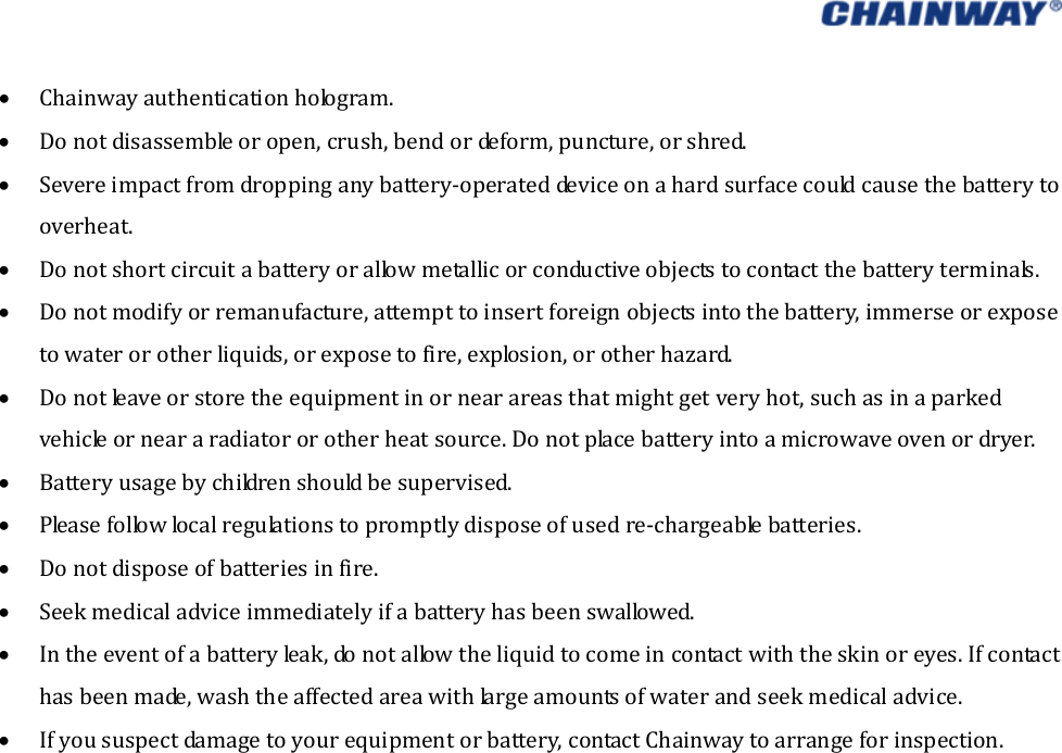    Chainwayauthenticationhologram. Donotdisassembleoropen,crush,bendordeform,puncture,orshred. Severeimpactfromdroppinganybattery‐operateddeviceonahardsurfacecouldcausethebatterytooverheat. Donotshortcircuitabatteryorallowmetallicorconductiveobjectstocontactthebatteryterminals. Donotmodifyorremanufacture,attempttoinsertforeignobjectsintothebattery,immerseorexposetowaterorotherliquids,orexposetofire,explosion,orotherhazard. Donotleaveorstoretheequipmentinornearareasthatmightgetveryhot,suchasinaparkedvehicleorneararadiatororotherheatsource.Donotplacebatteryintoamicrowaveovenordryer. Batteryusagebychildrenshouldbesupervised. Pleasefollowlocalregulationstopromptlydisposeofusedre‐chargeablebatteries. Donotdisposeofbatteriesinfire. Seekmedicaladviceimmediatelyifabatteryhasbeenswallowed. Intheeventofabatteryleak,donotallowtheliquidtocomeincontactwiththeskinoreyes.Ifcontacthasbeenmade,washtheaffectedareawithlargeamountsofwaterandseekmedicaladvice. Ifyoususpectdamagetoyourequipmentorbattery,contactChainwaytoarrangeforinspection.