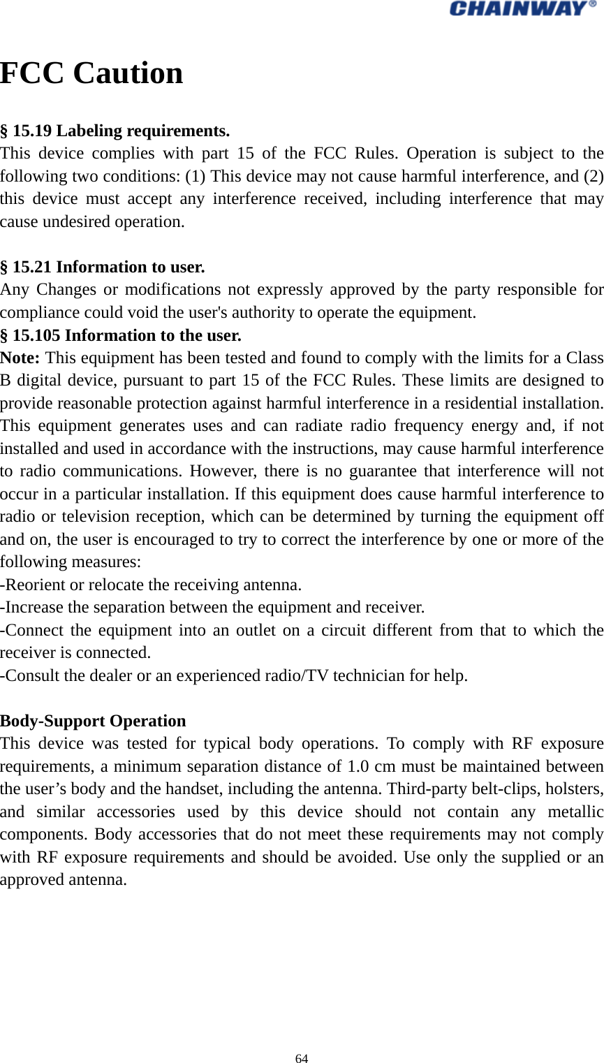  64  FCC Caution § 15.19 Labeling requirements. This device complies with part 15 of the FCC Rules. Operation is subject to the following two conditions: (1) This device may not cause harmful interference, and (2) this device must accept any interference received, including interference that may cause undesired operation.  § 15.21 Information to user. Any Changes or modifications not expressly approved by the party responsible for compliance could void the user&apos;s authority to operate the equipment.   § 15.105 Information to the user. Note: This equipment has been tested and found to comply with the limits for a Class B digital device, pursuant to part 15 of the FCC Rules. These limits are designed to provide reasonable protection against harmful interference in a residential installation. This equipment generates uses and can radiate radio frequency energy and, if not installed and used in accordance with the instructions, may cause harmful interference to radio communications. However, there is no guarantee that interference will not occur in a particular installation. If this equipment does cause harmful interference to radio or television reception, which can be determined by turning the equipment off and on, the user is encouraged to try to correct the interference by one or more of the following measures: -Reorient or relocate the receiving antenna. -Increase the separation between the equipment and receiver. -Connect the equipment into an outlet on a circuit different from that to which the receiver is connected. -Consult the dealer or an experienced radio/TV technician for help.  Body-Support Operation This device was tested for typical body operations. To comply with RF exposure requirements, a minimum separation distance of 1.0 cm must be maintained between the user’s body and the handset, including the antenna. Third-party belt-clips, holsters, and similar accessories used by this device should not contain any metallic components. Body accessories that do not meet these requirements may not comply with RF exposure requirements and should be avoided. Use only the supplied or an approved antenna.  