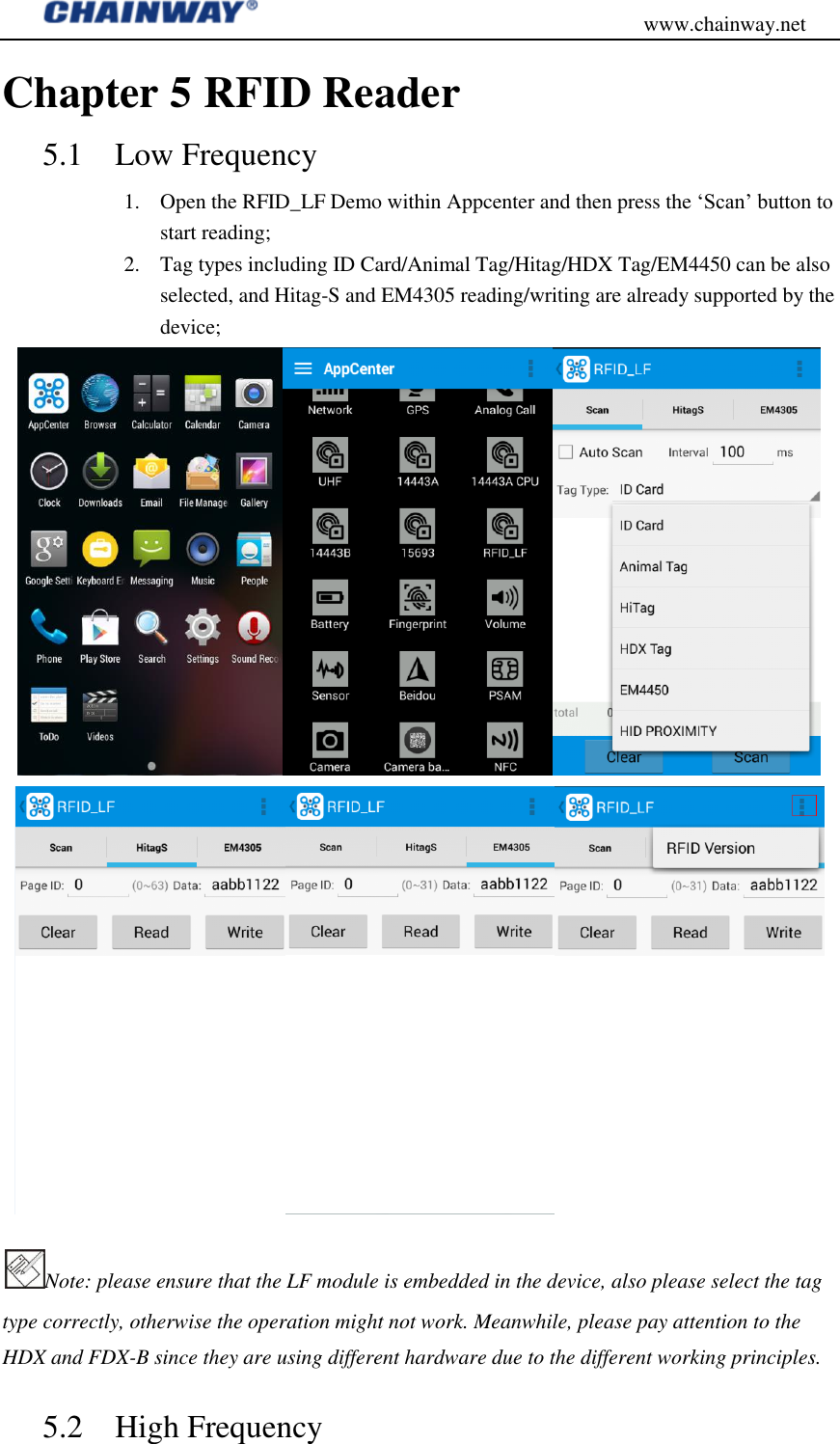                                           www.chainway.net Chapter 5 RFID Reader 5.1 Low Frequency   1. Open the RFID_LF Demo within Appcenter and then press the „Scan‟ button to start reading; 2. Tag types including ID Card/Animal Tag/Hitag/HDX Tag/EM4450 can be also selected, and Hitag-S and EM4305 reading/writing are already supported by the device;  Note: please ensure that the LF module is embedded in the device, also please select the tag type correctly, otherwise the operation might not work. Meanwhile, please pay attention to the HDX and FDX-B since they are using different hardware due to the different working principles.   5.2 High Frequency 