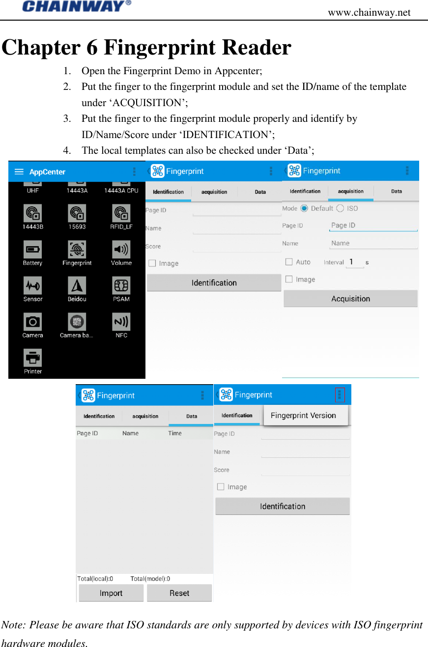                                           www.chainway.net Chapter 6 Fingerprint Reader 1. Open the Fingerprint Demo in Appcenter; 2. Put the finger to the fingerprint module and set the ID/name of the template under „ACQUISITION‟; 3. Put the finger to the fingerprint module properly and identify by ID/Name/Score under „IDENTIFICATION‟; 4. The local templates can also be checked under „Data‟;  Note: Please be aware that ISO standards are only supported by devices with ISO fingerprint hardware modules.   