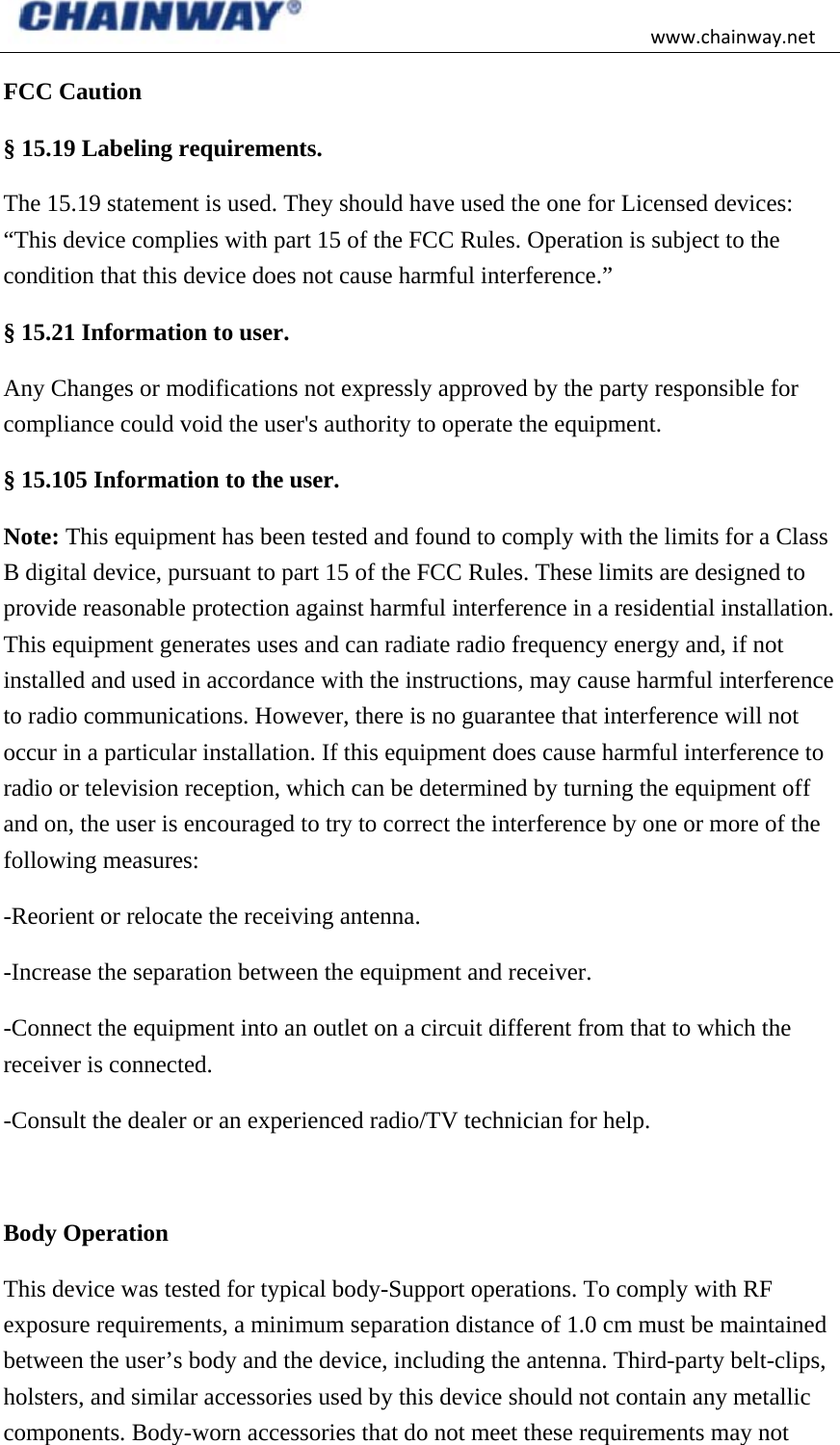 www.chainway.netFCC Caution   § 15.19 Labeling requirements. The 15.19 statement is used. They should have used the one for Licensed devices: “This device complies with part 15 of the FCC Rules. Operation is subject to the condition that this device does not cause harmful interference.” § 15.21 Information to user. Any Changes or modifications not expressly approved by the party responsible for compliance could void the user&apos;s authority to operate the equipment. § 15.105 Information to the user. Note: This equipment has been tested and found to comply with the limits for a Class B digital device, pursuant to part 15 of the FCC Rules. These limits are designed to provide reasonable protection against harmful interference in a residential installation. This equipment generates uses and can radiate radio frequency energy and, if not installed and used in accordance with the instructions, may cause harmful interference to radio communications. However, there is no guarantee that interference will not occur in a particular installation. If this equipment does cause harmful interference to radio or television reception, which can be determined by turning the equipment off and on, the user is encouraged to try to correct the interference by one or more of the following measures: -Reorient or relocate the receiving antenna. -Increase the separation between the equipment and receiver. -Connect the equipment into an outlet on a circuit different from that to which the receiver is connected. -Consult the dealer or an experienced radio/TV technician for help.  Body Operation This device was tested for typical body-Support operations. To comply with RF exposure requirements, a minimum separation distance of 1.0 cm must be maintained between the user’s body and the device, including the antenna. Third-party belt-clips, holsters, and similar accessories used by this device should not contain any metallic components. Body-worn accessories that do not meet these requirements may not 