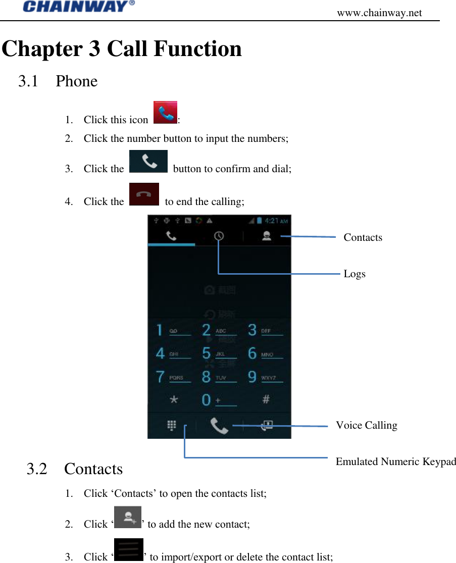                                           www.chainway.net Chapter 3 Call Function 3.1    Phone 1. Click this icon  : 2. Click the number button to input the numbers; 3. Click the    button to confirm and dial; 4. Click the    to end the calling;    3.2    Contacts 1. Click „Contacts‟ to open the contacts list; 2. Click „ ‟ to add the new contact; 3. Click „ ‟ to import/export or delete the contact list; Contacts Logs Voice Calling Emulated Numeric Keypad 