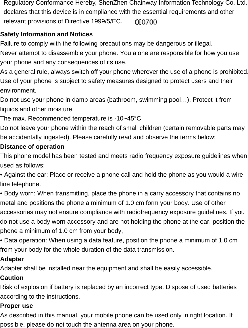 Regulatory Conformance Hereby, ShenZhen Chainway Information Technology Co.,Ltd. declares that this device is in compliance with the essential requirements and other relevant provisions of Directive 1999/5/EC. Safety Information and Notices Failure to comply with the following precautions may be dangerous or illegal.   Never attempt to disassemble your phone. You alone are responsible for how you use your phone and any consequences of its use.   As a general rule, always switch off your phone wherever the use of a phone is prohibited. Use of your phone is subject to safety measures designed to protect users and their environment. Do not use your phone in damp areas (bathroom, swimming pool…). Protect it from liquids and other moisture.     The max. Recommended temperature is -10~45°C.   Do not leave your phone within the reach of small children (certain removable parts may be accidentally ingested). Please carefully read and observe the terms below: Distance of operation This phone model has been tested and meets radio frequency exposure guidelines when used as follows: • Against the ear: Place or receive a phone call and hold the phone as you would a wire line telephone. • Body worn: When transmitting, place the phone in a carry accessory that contains no metal and positions the phone a minimum of 1.0 cm form your body. Use of other accessories may not ensure compliance with radiofrequency exposure guidelines. If you do not use a body worn accessory and are not holding the phone at the ear, position the phone a minimum of 1.0 cm from your body, • Data operation: When using a data feature, position the phone a minimum of 1.0 cm from your body for the whole duration of the data transmission. Adapter Adapter shall be installed near the equipment and shall be easily accessible. Caution Risk of explosion if battery is replaced by an incorrect type. Dispose of used batteries according to the instructions. Proper use As described in this manual, your mobile phone can be used only in right location. If possible, please do not touch the antenna area on your phone.   