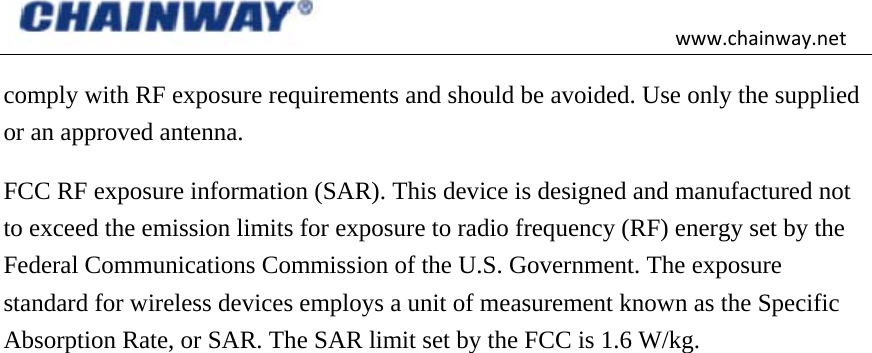 www.chainway.netcomply with RF exposure requirements and should be avoided. Use only the supplied or an approved antenna. FCC RF exposure information (SAR). This device is designed and manufactured not to exceed the emission limits for exposure to radio frequency (RF) energy set by the Federal Communications Commission of the U.S. Government. The exposure standard for wireless devices employs a unit of measurement known as the Specific Absorption Rate, or SAR. The SAR limit set by the FCC is 1.6 W/kg.  