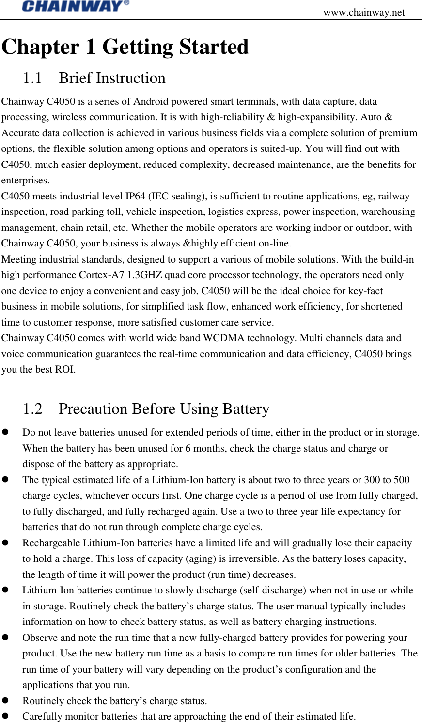                                           www.chainway.net Chapter 1 Getting Started 1.1 Brief Instruction   Chainway C4050 is a series of Android powered smart terminals, with data capture, data processing, wireless communication. It is with high-reliability &amp; high-expansibility. Auto &amp; Accurate data collection is achieved in various business fields via a complete solution of premium options, the flexible solution among options and operators is suited-up. You will find out with C4050, much easier deployment, reduced complexity, decreased maintenance, are the benefits for enterprises. C4050 meets industrial level IP64 (IEC sealing), is sufficient to routine applications, eg, railway inspection, road parking toll, vehicle inspection, logistics express, power inspection, warehousing management, chain retail, etc. Whether the mobile operators are working indoor or outdoor, with Chainway C4050, your business is always &amp;highly efficient on-line. Meeting industrial standards, designed to support a various of mobile solutions. With the build-in high performance Cortex-A7 1.3GHZ quad core processor technology, the operators need only one device to enjoy a convenient and easy job, C4050 will be the ideal choice for key-fact business in mobile solutions, for simplified task flow, enhanced work efficiency, for shortened time to customer response, more satisfied customer care service. Chainway C4050 comes with world wide band WCDMA technology. Multi channels data and voice communication guarantees the real-time communication and data efficiency, C4050 brings you the best ROI.  1.2 Precaution Before Using Battery  Do not leave batteries unused for extended periods of time, either in the product or in storage. When the battery has been unused for 6 months, check the charge status and charge or dispose of the battery as appropriate.  The typical estimated life of a Lithium-Ion battery is about two to three years or 300 to 500 charge cycles, whichever occurs first. One charge cycle is a period of use from fully charged, to fully discharged, and fully recharged again. Use a two to three year life expectancy for batteries that do not run through complete charge cycles.  Rechargeable Lithium-Ion batteries have a limited life and will gradually lose their capacity to hold a charge. This loss of capacity (aging) is irreversible. As the battery loses capacity, the length of time it will power the product (run time) decreases.    Lithium-Ion batteries continue to slowly discharge (self-discharge) when not in use or while in storage. Routinely check the battery‟s charge status. The user manual typically includes information on how to check battery status, as well as battery charging instructions.    Observe and note the run time that a new fully-charged battery provides for powering your product. Use the new battery run time as a basis to compare run times for older batteries. The run time of your battery will vary depending on the product‟s configuration and the applications that you run.  Routinely check the battery‟s charge status.  Carefully monitor batteries that are approaching the end of their estimated life. 