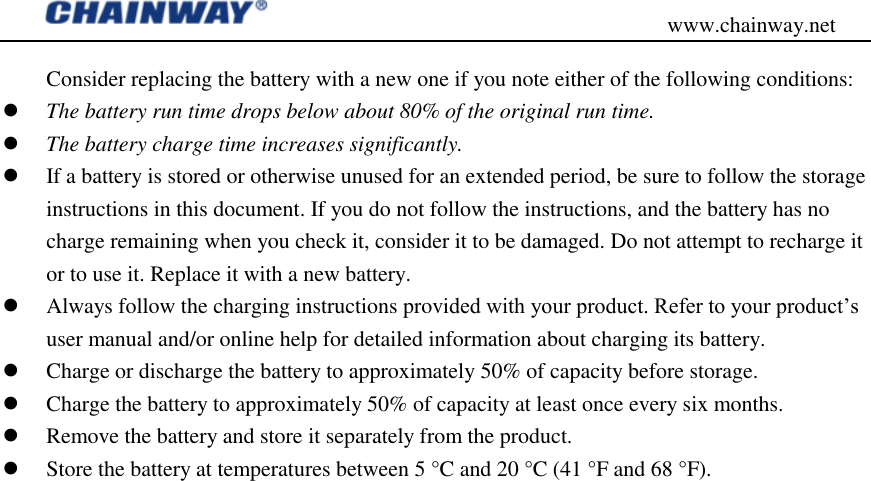                                           www.chainway.net Consider replacing the battery with a new one if you note either of the following conditions:  The battery run time drops below about 80% of the original run time.  The battery charge time increases significantly.  If a battery is stored or otherwise unused for an extended period, be sure to follow the storage instructions in this document. If you do not follow the instructions, and the battery has no charge remaining when you check it, consider it to be damaged. Do not attempt to recharge it or to use it. Replace it with a new battery.  Always follow the charging instructions provided with your product. Refer to your product‟s user manual and/or online help for detailed information about charging its battery.  Charge or discharge the battery to approximately 50% of capacity before storage.  Charge the battery to approximately 50% of capacity at least once every six months.  Remove the battery and store it separately from the product.  Store the battery at temperatures between 5 °C and 20 °C (41 °F and 68 °F).                             