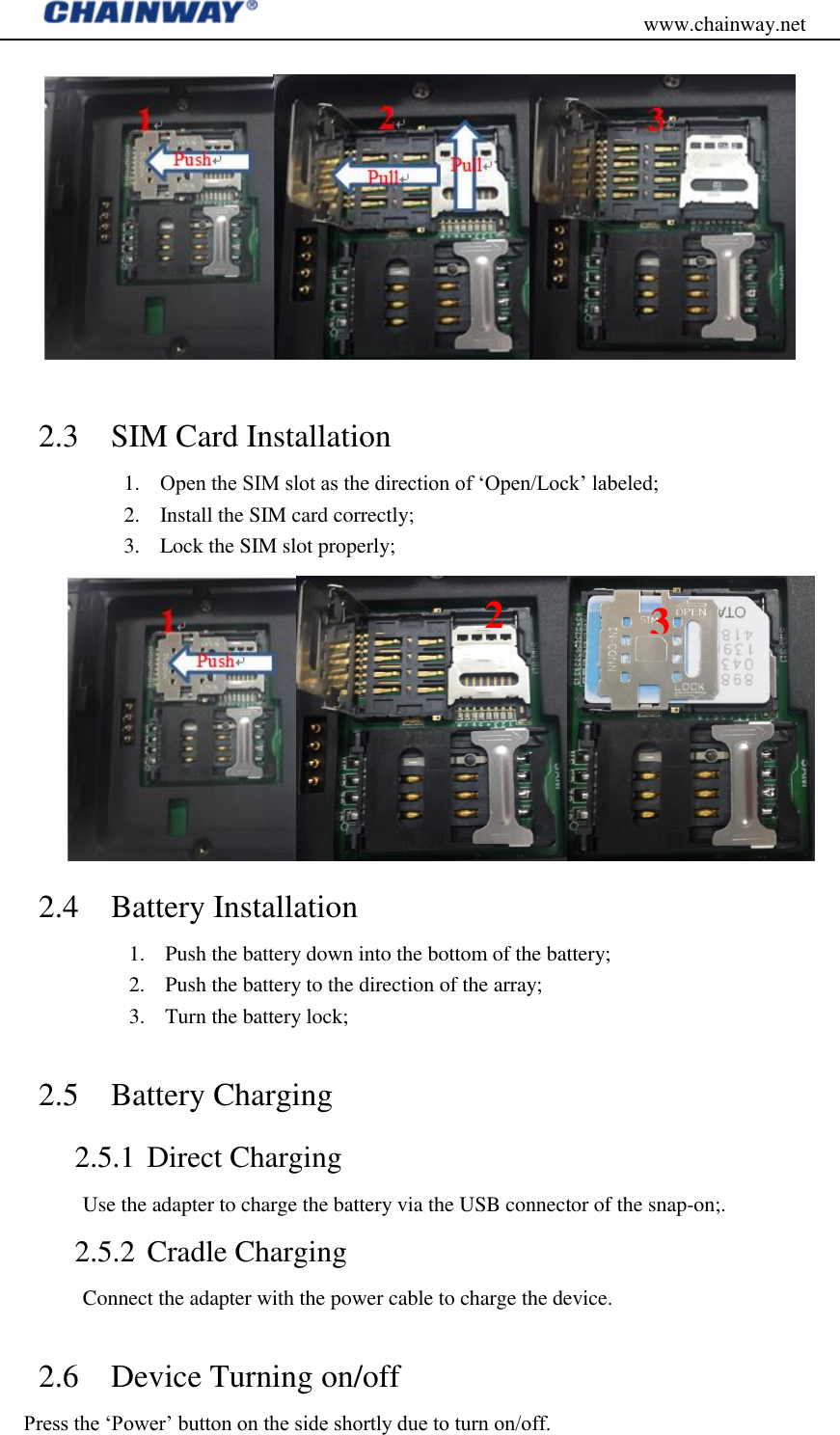                                           www.chainway.net   2.3 SIM Card Installation 1. Open the SIM slot as the direction of „Open/Lock‟ labeled; 2. Install the SIM card correctly; 3. Lock the SIM slot properly;  2.4 Battery Installation 1. Push the battery down into the bottom of the battery; 2. Push the battery to the direction of the array; 3. Turn the battery lock;  2.5 Battery Charging   2.5.1 Direct Charging Use the adapter to charge the battery via the USB connector of the snap-on;. 2.5.2 Cradle Charging Connect the adapter with the power cable to charge the device.  2.6 Device Turning on/off Press the „Power‟ button on the side shortly due to turn on/off. 2 3 