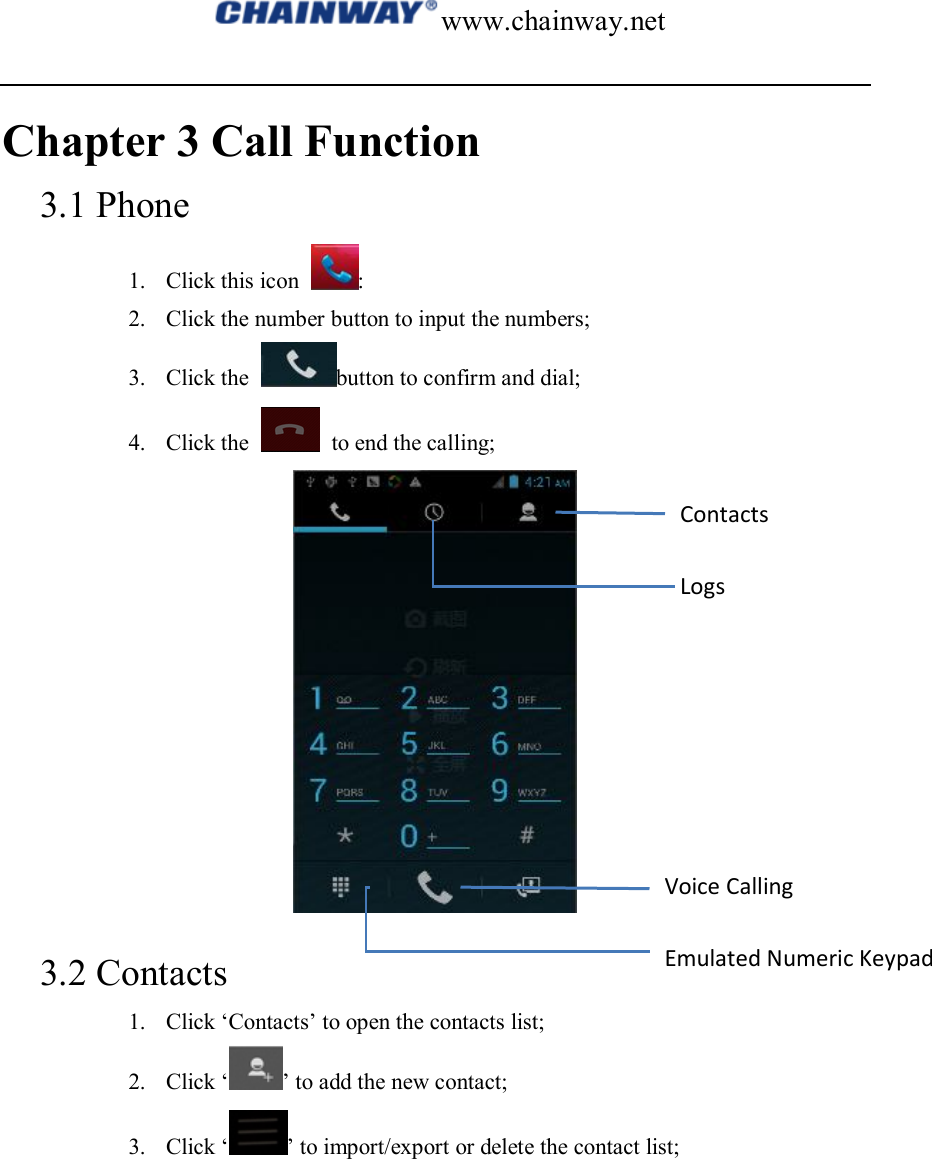 www.chainway.net  Chapter 3 Call Function 3.1 Phone 1. Click this icon  : 2. Click the number button to input the numbers; 3. Click the  button to confirm and dial; 4. Click the    to end the calling;  3.2 Contacts 1. Click ‘Contacts’ to open the contacts list; 2. Click ‘ ’ to add the new contact; 3. Click ‘ ’ to import/export or delete the contact list; Contacts Logs Voice Calling Emulated Numeric Keypad 