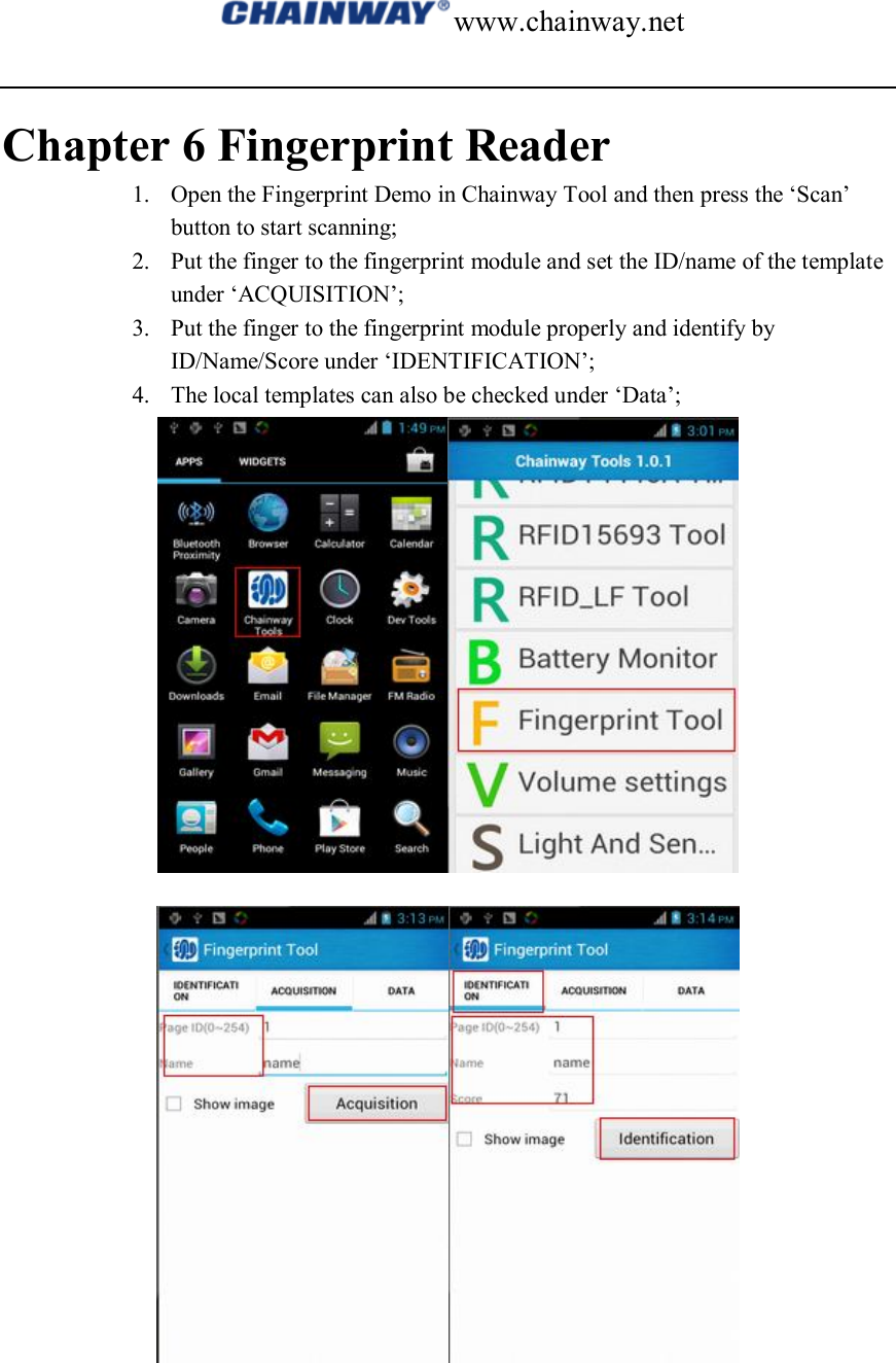 www.chainway.net  Chapter 6 Fingerprint Reader 1. Open the Fingerprint Demo in Chainway Tool and then press the ‘Scan’ button to start scanning; 2. Put the finger to the fingerprint module and set the ID/name of the template under ‘ACQUISITION’; 3. Put the finger to the fingerprint module properly and identify by ID/Name/Score under ‘IDENTIFICATION’; 4. The local templates can also be checked under ‘Data’;   