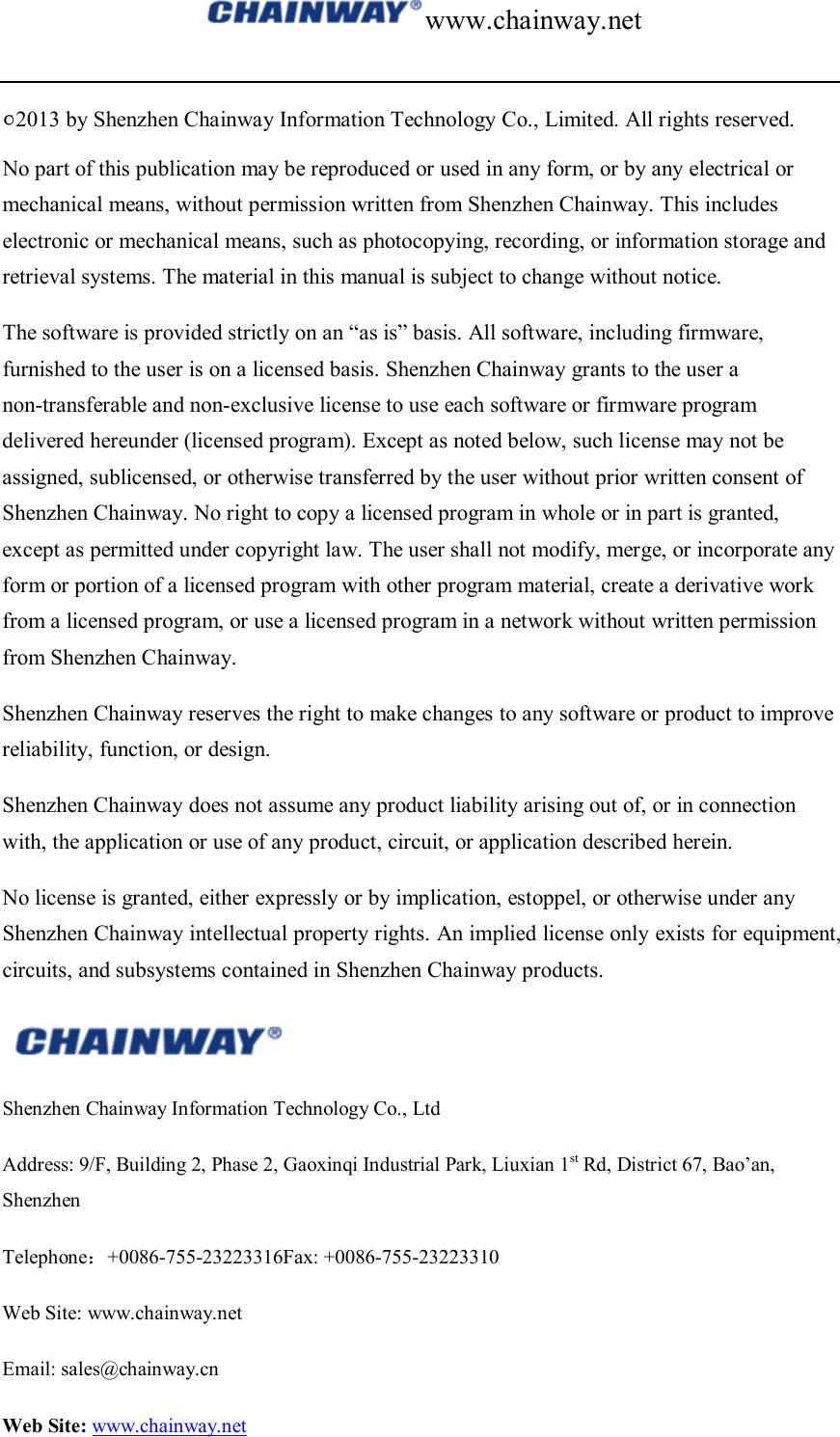 www.chainway.net  ○C2013 by Shenzhen Chainway Information Technology Co., Limited. All rights reserved. No part of this publication may be reproduced or used in any form, or by any electrical or mechanical means, without permission written from Shenzhen Chainway. This includes electronic or mechanical means, such as photocopying, recording, or information storage and retrieval systems. The material in this manual is subject to change without notice. The software is provided strictly on an “as is” basis. All software, including firmware, furnished to the user is on a licensed basis. Shenzhen Chainway grants to the user a non-transferable and non-exclusive license to use each software or firmware program delivered hereunder (licensed program). Except as noted below, such license may not be assigned, sublicensed, or otherwise transferred by the user without prior written consent of Shenzhen Chainway. No right to copy a licensed program in whole or in part is granted, except as permitted under copyright law. The user shall not modify, merge, or incorporate any form or portion of a licensed program with other program material, create a derivative work from a licensed program, or use a licensed program in a network without written permission from Shenzhen Chainway.   Shenzhen Chainway reserves the right to make changes to any software or product to improve reliability, function, or design. Shenzhen Chainway does not assume any product liability arising out of, or in connection with, the application or use of any product, circuit, or application described herein. No license is granted, either expressly or by implication, estoppel, or otherwise under any Shenzhen Chainway intellectual property rights. An implied license only exists for equipment, circuits, and subsystems contained in Shenzhen Chainway products.  Shenzhen Chainway Information Technology Co., Ltd Address: 9/F, Building 2, Phase 2, Gaoxinqi Industrial Park, Liuxian 1st Rd, District 67, Bao’an, Shenzhen   Telephone：+0086-755-23223316Fax: +0086-755-23223310 Web Site: www.chainway.net   Email: sales@chainway.cn Web Site: www.chainway.net 