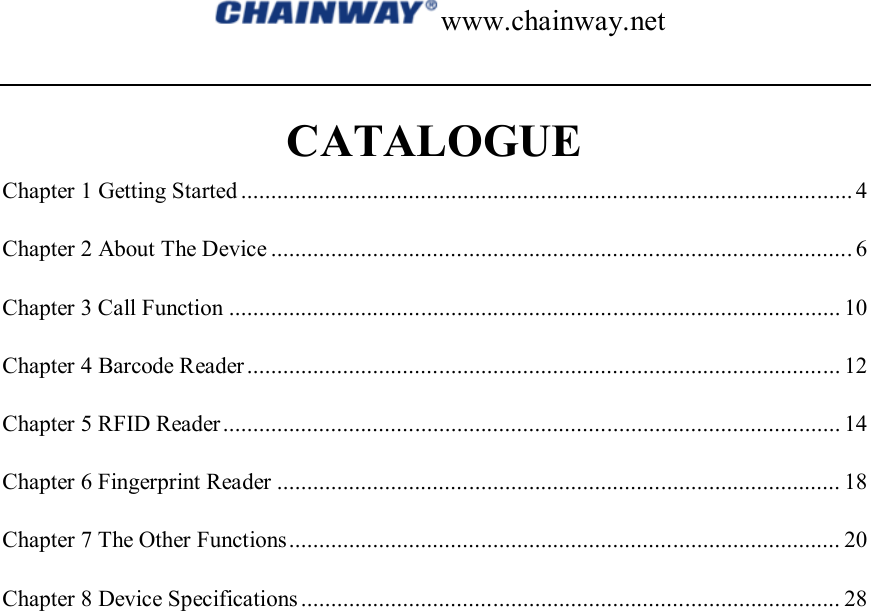 www.chainway.net  CATALOGUE Chapter 1 Getting Started ...................................................................................................... 4 Chapter 2 About The Device ................................................................................................. 6 Chapter 3 Call Function ...................................................................................................... 10 Chapter 4 Barcode Reader ................................................................................................... 12 Chapter 5 RFID Reader ....................................................................................................... 14 Chapter 6 Fingerprint Reader .............................................................................................. 18 Chapter 7 The Other Functions ............................................................................................ 20 Chapter 8 Device Specifications .......................................................................................... 28                