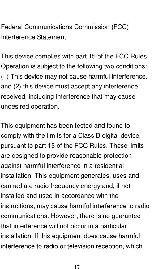  17 Federal Communications Commission (FCC) Interference Statement This device complies with part 15 of the FCC Rules. Operation is subject to the following two conditions: (1) This device may not cause harmful interference, and (2) this device must accept any interference received, including interference that may cause undesired operation. This equipment has been tested and found to comply with the limits for a Class B digital device, pursuant to part 15 of the FCC Rules. These limits are designed to provide reasonable protection against harmful interference in a residential installation. This equipment generates, uses and can radiate radio frequency energy and, if not installed and used in accordance with the instructions, may cause harmful interference to radio communications. However, there is no guarantee that interference will not occur in a particular installation. If this equipment does cause harmful interference to radio or television reception, which 