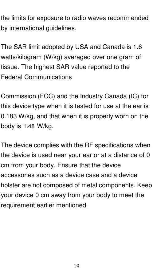  19 the limits for exposure to radio waves recommended by international guidelines. The SAR limit adopted by USA and Canada is 1.6 watts/kilogram (W/kg) averaged over one gram of tissue. The highest SAR value reported to the Federal Communications Commission (FCC) and the Industry Canada (IC) for this device type when it is tested for use at the ear is 0.183 W/kg, and that when it is properly worn on the body is   W/kg. The device complies with the RF specifications when the device is used near your ear or at a distance of 0 cm from your body. Ensure that the device accessories such as a device case and a device holster are not composed of metal components. Keep your device 0 cm away from your body to meet the requirement earlier mentioned.    1.48