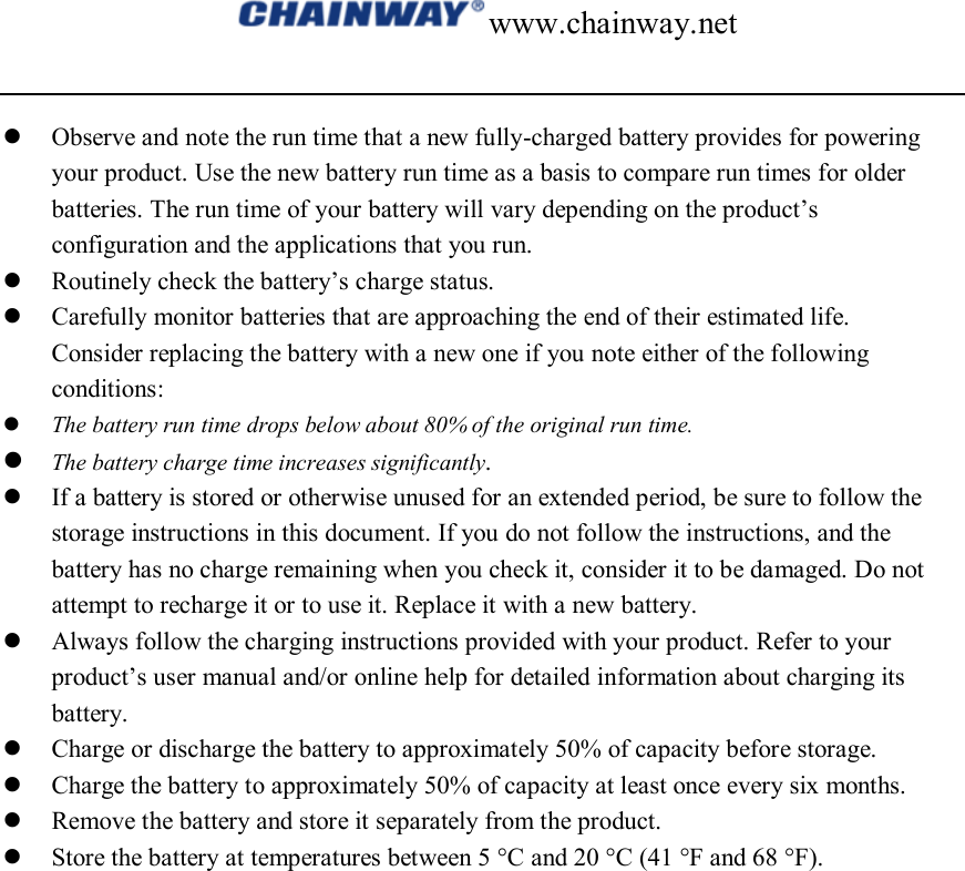 www.chainway.net   Observe and note the run time that a new fully-charged battery provides for powering your product. Use the new battery run time as a basis to compare run times for older batteries. The run time of your battery will vary depending on the product’s configuration and the applications that you run.  Routinely check the battery’s charge status.  Carefully monitor batteries that are approaching the end of their estimated life. Consider replacing the battery with a new one if you note either of the following conditions:  The battery run time drops below about 80% of the original run time.  The battery charge time increases significantly.  If a battery is stored or otherwise unused for an extended period, be sure to follow the storage instructions in this document. If you do not follow the instructions, and the battery has no charge remaining when you check it, consider it to be damaged. Do not attempt to recharge it or to use it. Replace it with a new battery.  Always follow the charging instructions provided with your product. Refer to your product’s user manual and/or online help for detailed information about charging its battery.  Charge or discharge the battery to approximately 50% of capacity before storage.  Charge the battery to approximately 50% of capacity at least once every six months.  Remove the battery and store it separately from the product.  Store the battery at temperatures between 5 °C and 20 °C (41 °F and 68 °F).                    