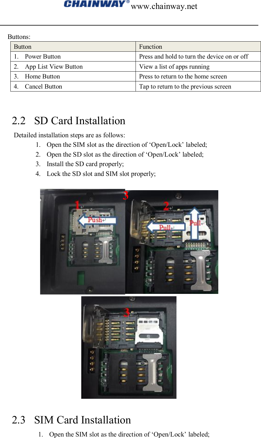 www.chainway.net  Buttons: Button  Function 1. Power Button  Press and hold to turn the device on or off 2. App List View Button  View a list of apps running 3. Home Button  Press to return to the home screen 4. Cancel Button  Tap to return to the previous screen   2.2 SD Card Installation   Detailed installation steps are as follows: 1. Open the SIM slot as the direction of ‘Open/Lock’ labeled; 2. Open the SD slot as the direction of ‘Open/Lock’ labeled; 3. Install the SD card properly; 4. Lock the SD slot and SIM slot properly;     2.3 SIM Card Installation 1. Open the SIM slot as the direction of ‘Open/Lock’ labeled; 3 
