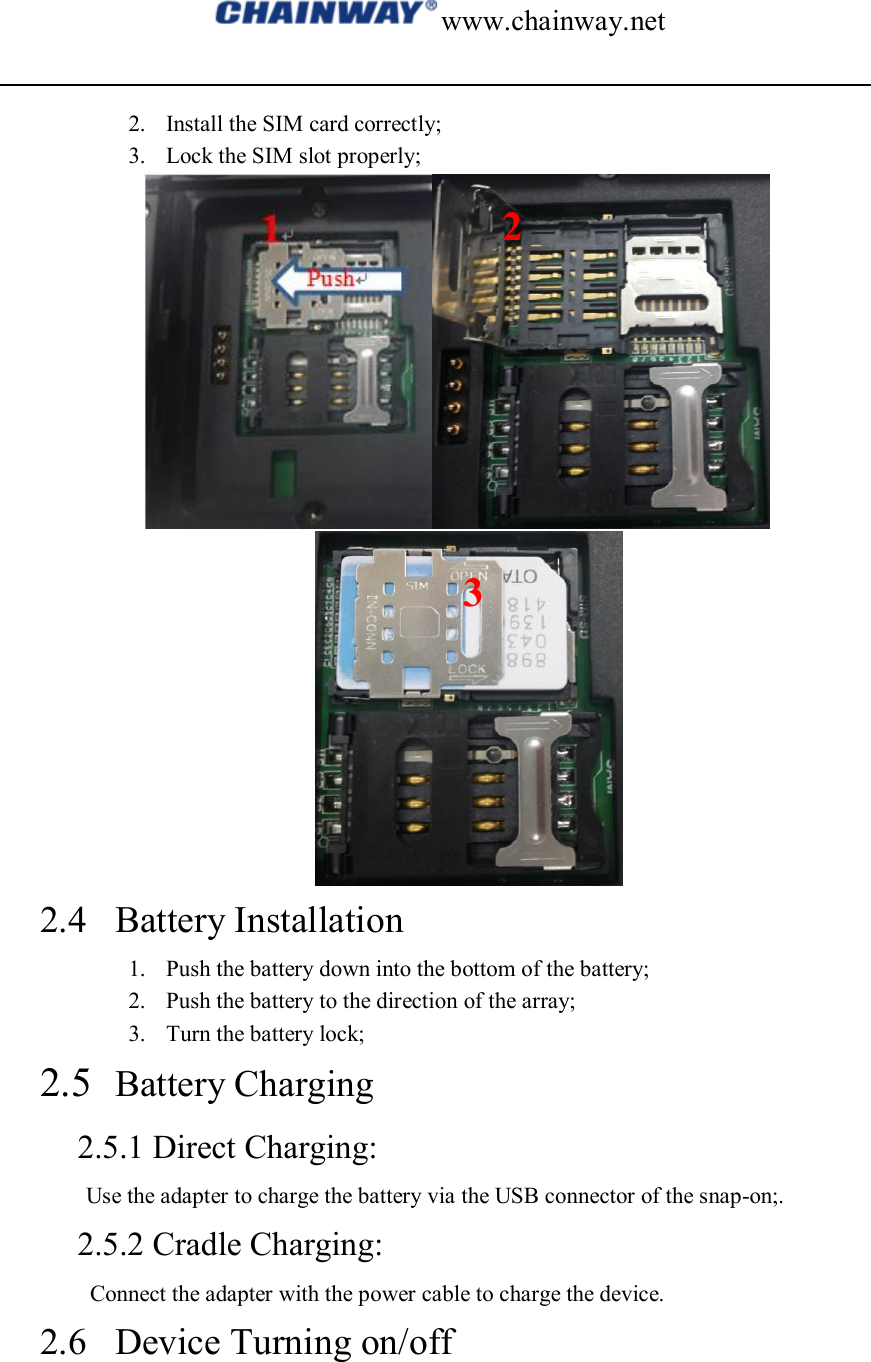 www.chainway.net  2. Install the SIM card correctly; 3. Lock the SIM slot properly;   2.4 Battery Installation 1. Push the battery down into the bottom of the battery; 2. Push the battery to the direction of the array; 3. Turn the battery lock; 2.5 Battery Charging 2.5.1 Direct Charging: Use the adapter to charge the battery via the USB connector of the snap-on;. 2.5.2 Cradle Charging: Connect the adapter with the power cable to charge the device. 2.6 Device Turning on/off 2 3 