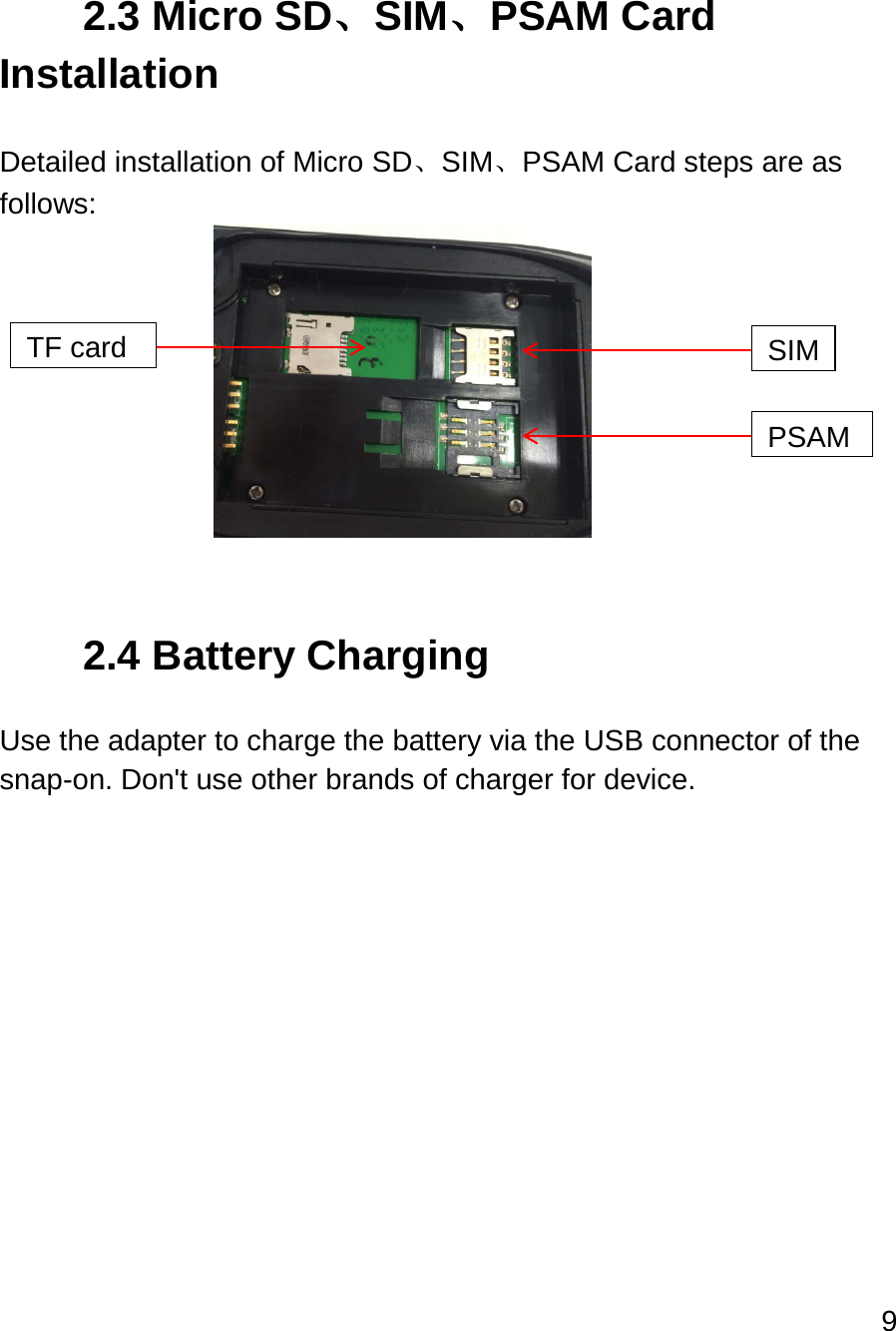 9   2.3 Micro SD、SIM、PSAM Card Installation  Detailed installation of Micro SD、SIM、PSAM Card steps are as follows:           2.4 Battery Charging  Use the adapter to charge the battery via the USB connector of the snap-on. Don&apos;t use other brands of charger for device.    TF card SIM PSAM 