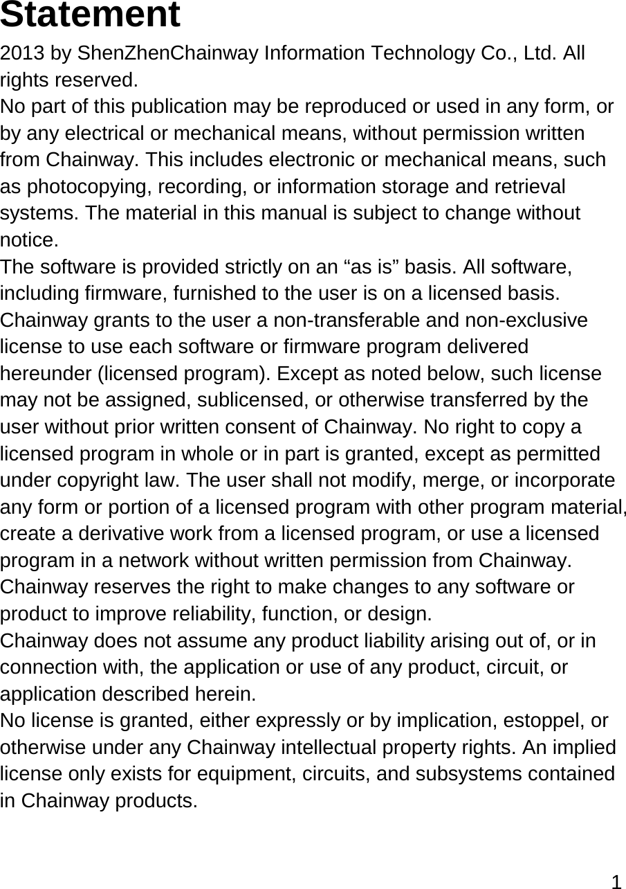 1   Statement 2013 by ShenZhenChainway Information Technology Co., Ltd. All rights reserved. No part of this publication may be reproduced or used in any form, or by any electrical or mechanical means, without permission written from Chainway. This includes electronic or mechanical means, such as photocopying, recording, or information storage and retrieval systems. The material in this manual is subject to change without notice. The software is provided strictly on an “as is” basis. All software, including firmware, furnished to the user is on a licensed basis. Chainway grants to the user a non-transferable and non-exclusive license to use each software or firmware program delivered hereunder (licensed program). Except as noted below, such license may not be assigned, sublicensed, or otherwise transferred by the user without prior written consent of Chainway. No right to copy a licensed program in whole or in part is granted, except as permitted under copyright law. The user shall not modify, merge, or incorporate any form or portion of a licensed program with other program material, create a derivative work from a licensed program, or use a licensed program in a network without written permission from Chainway.  Chainway reserves the right to make changes to any software or product to improve reliability, function, or design. Chainway does not assume any product liability arising out of, or in connection with, the application or use of any product, circuit, or application described herein. No license is granted, either expressly or by implication, estoppel, or otherwise under any Chainway intellectual property rights. An implied license only exists for equipment, circuits, and subsystems contained in Chainway products.    