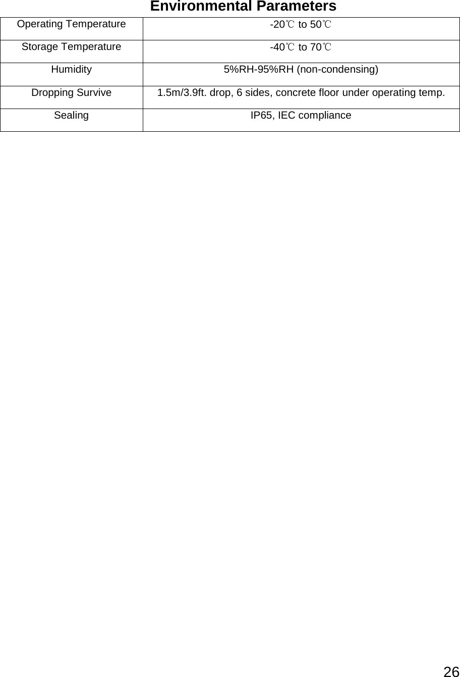 26   Environmental Parameters Operating Temperature -20℃ to 50℃ Storage Temperature -40℃ to 70℃ Humidity 5%RH-95%RH (non-condensing) Dropping Survive 1.5m/3.9ft. drop, 6 sides, concrete floor under operating temp. Sealing IP65, IEC compliance    