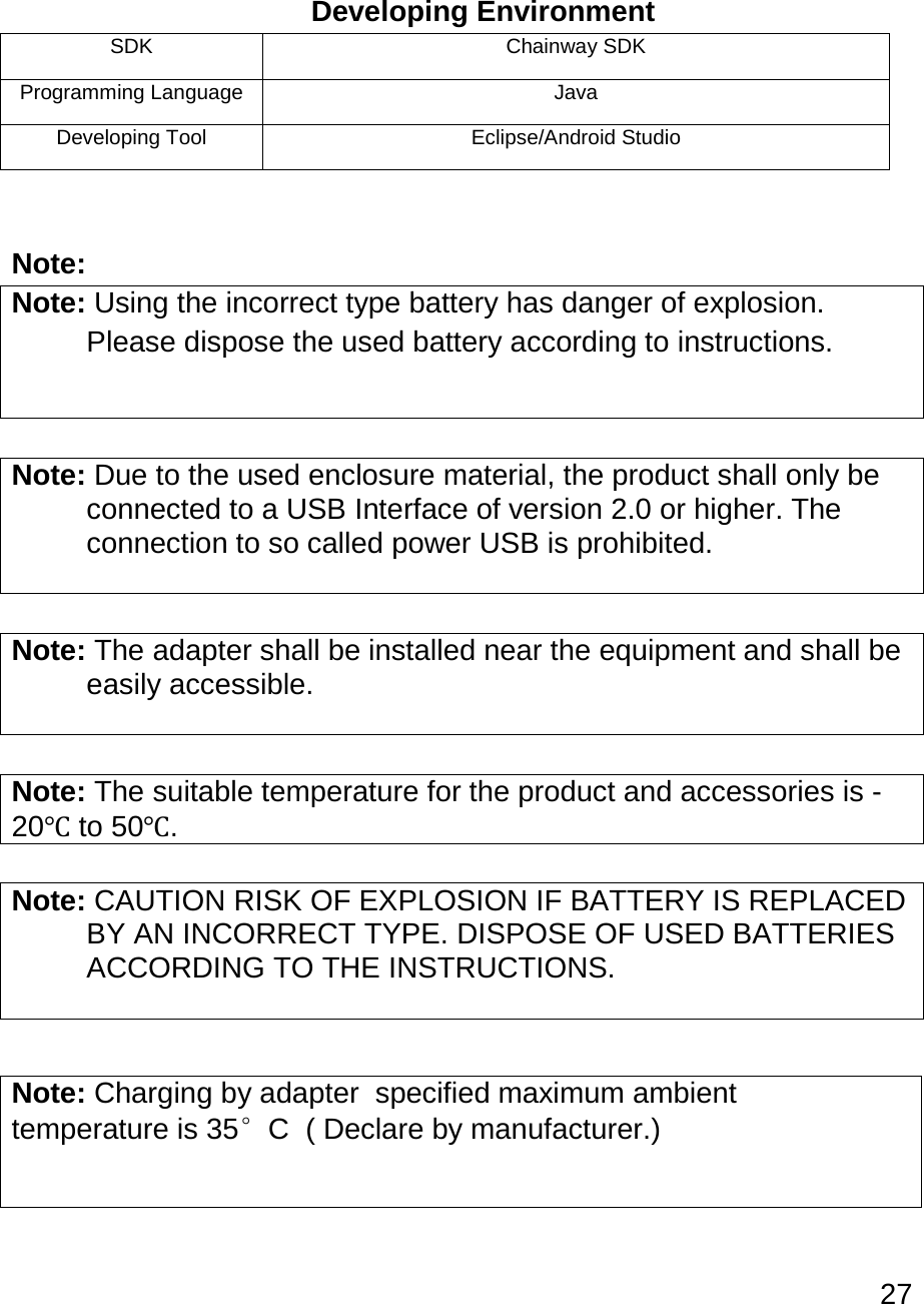 27    Developing Environment SDK Chainway SDK Programming Language Java Developing Tool Eclipse/Android Studio  Note: Note: Using the incorrect type battery has danger of explosion.  Please dispose the used battery according to instructions.   Note: Due to the used enclosure material, the product shall only be  connected to a USB Interface of version 2.0 or higher. The  connection to so called power USB is prohibited.   Note: The adapter shall be installed near the equipment and shall be  easily accessible.   Note: The suitable temperature for the product and accessories is -20℃ to 50℃.  Note: CAUTION RISK OF EXPLOSION IF BATTERY IS REPLACED  BY AN INCORRECT TYPE. DISPOSE OF USED BATTERIES  ACCORDING TO THE INSTRUCTIONS.     Note: Charging by adapter  specified maximum ambient        temperature is 35°C  ( Declare by manufacturer.) 