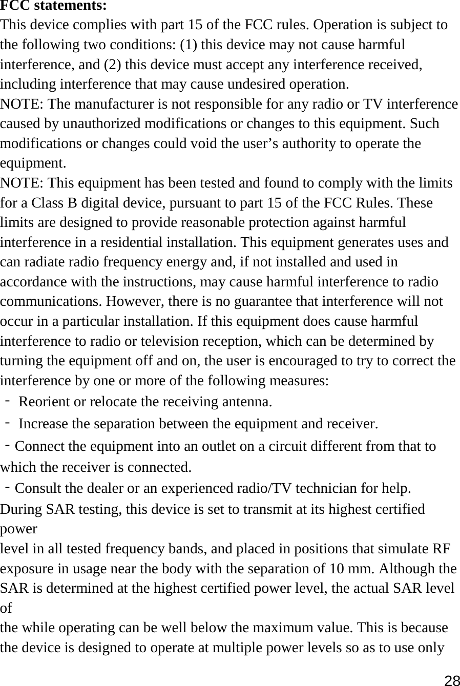 28   FCC statements: This device complies with part 15 of the FCC rules. Operation is subject to the following two conditions: (1) this device may not cause harmful interference, and (2) this device must accept any interference received, including interference that may cause undesired operation.  NOTE: The manufacturer is not responsible for any radio or TV interference caused by unauthorized modifications or changes to this equipment. Such modifications or changes could void the user’s authority to operate the equipment. NOTE: This equipment has been tested and found to comply with the limits for a Class B digital device, pursuant to part 15 of the FCC Rules. These limits are designed to provide reasonable protection against harmful interference in a residential installation. This equipment generates uses and can radiate radio frequency energy and, if not installed and used in accordance with the instructions, may cause harmful interference to radio communications. However, there is no guarantee that interference will not occur in a particular installation. If this equipment does cause harmful interference to radio or television reception, which can be determined by turning the equipment off and on, the user is encouraged to try to correct the interference by one or more of the following measures: ‐ Reorient or relocate the receiving antenna. ‐ Increase the separation between the equipment and receiver. ‐Connect the equipment into an outlet on a circuit different from that to which the receiver is connected. ‐Consult the dealer or an experienced radio/TV technician for help. During SAR testing, this device is set to transmit at its highest certified power level in all tested frequency bands, and placed in positions that simulate RF exposure in usage near the body with the separation of 10 mm. Although the SAR is determined at the highest certified power level, the actual SAR level of the while operating can be well below the maximum value. This is because the device is designed to operate at multiple power levels so as to use only 