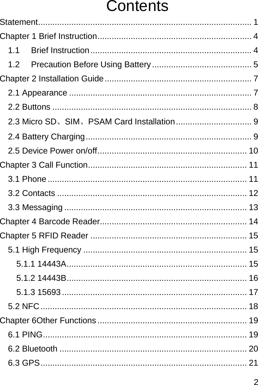 2   Contents Statement .......................................................................................... 1 Chapter 1 Brief Instruction ................................................................. 4 1.1 Brief Instruction .................................................................... 4 1.2 Precaution Before Using Battery .......................................... 5 Chapter 2 Installation Guide .............................................................. 7 2.1 Appearance ............................................................................. 7 2.2 Buttons .................................................................................... 8 2.3 Micro SD、SIM、PSAM Card Installation ................................ 9 2.4 Battery Charging ...................................................................... 9 2.5 Device Power on/off ............................................................... 10 Chapter 3 Call Function ................................................................... 11 3.1 Phone .................................................................................... 11 3.2 Contacts ................................................................................ 12 3.3 Messaging ............................................................................. 13 Chapter 4 Barcode Reader.............................................................. 14 Chapter 5 RFID Reader .................................................................. 15 5.1 High Frequency ..................................................................... 15 5.1.1 14443A ............................................................................ 15 5.1.2 14443B ............................................................................ 16 5.1.3 15693 .............................................................................. 17 5.2 NFC ....................................................................................... 18 Chapter 6Other Functions ............................................................... 19 6.1 PING ...................................................................................... 19 6.2 Bluetooth ............................................................................... 20 6.3 GPS ....................................................................................... 21 