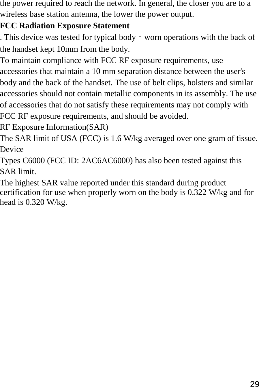 29   the power required to reach the network. In general, the closer you are to a wireless base station antenna, the lower the power output. FCC Radiation Exposure Statement  . This device was tested for typical body‐worn operations with the back of the handset kept 10mm from the body. To maintain compliance with FCC RF exposure requirements, use accessories that maintain a 10 mm separation distance between the user&apos;s body and the back of the handset. The use of belt clips, holsters and similar accessories should not contain metallic components in its assembly. The use of accessories that do not satisfy these requirements may not comply with FCC RF exposure requirements, and should be avoided. RF Exposure Information(SAR) The SAR limit of USA (FCC) is 1.6 W/kg averaged over one gram of tissue. Device Types C6000 (FCC ID: 2AC6AC6000) has also been tested against this SAR limit. The highest SAR value reported under this standard during product certification for use when properly worn on the body is 0.322 W/kg and for head is 0.320 W/kg.    