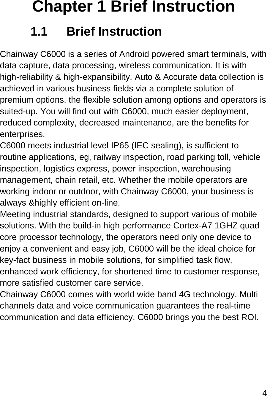 4   Chapter 1 Brief Instruction 1.1 Brief Instruction  Chainway C6000 is a series of Android powered smart terminals, with data capture, data processing, wireless communication. It is with high-reliability &amp; high-expansibility. Auto &amp; Accurate data collection is achieved in various business fields via a complete solution of premium options, the flexible solution among options and operators is suited-up. You will find out with C6000, much easier deployment, reduced complexity, decreased maintenance, are the benefits for enterprises. C6000 meets industrial level IP65 (IEC sealing), is sufficient to routine applications, eg, railway inspection, road parking toll, vehicle inspection, logistics express, power inspection, warehousing management, chain retail, etc. Whether the mobile operators are working indoor or outdoor, with Chainway C6000, your business is always &amp;highly efficient on-line. Meeting industrial standards, designed to support various of mobile solutions. With the build-in high performance Cortex-A7 1GHZ quad core processor technology, the operators need only one device to enjoy a convenient and easy job, C6000 will be the ideal choice for key-fact business in mobile solutions, for simplified task flow, enhanced work efficiency, for shortened time to customer response, more satisfied customer care service. Chainway C6000 comes with world wide band 4G technology. Multi channels data and voice communication guarantees the real-time communication and data efficiency, C6000 brings you the best ROI.    