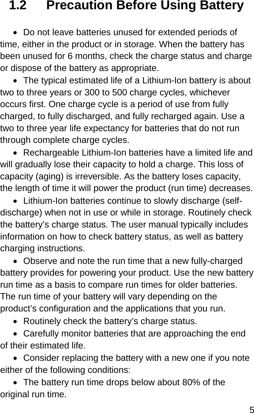 5   1.2 Precaution Before Using Battery  • Do not leave batteries unused for extended periods of time, either in the product or in storage. When the battery has been unused for 6 months, check the charge status and charge or dispose of the battery as appropriate. • The typical estimated life of a Lithium-Ion battery is about two to three years or 300 to 500 charge cycles, whichever occurs first. One charge cycle is a period of use from fully charged, to fully discharged, and fully recharged again. Use a two to three year life expectancy for batteries that do not run through complete charge cycles. • Rechargeable Lithium-Ion batteries have a limited life and will gradually lose their capacity to hold a charge. This loss of capacity (aging) is irreversible. As the battery loses capacity, the length of time it will power the product (run time) decreases.  • Lithium-Ion batteries continue to slowly discharge (self-discharge) when not in use or while in storage. Routinely check the battery’s charge status. The user manual typically includes information on how to check battery status, as well as battery charging instructions.  • Observe and note the run time that a new fully-charged battery provides for powering your product. Use the new battery run time as a basis to compare run times for older batteries. The run time of your battery will vary depending on the product’s configuration and the applications that you run. • Routinely check the battery’s charge status. • Carefully monitor batteries that are approaching the end of their estimated life. • Consider replacing the battery with a new one if you note either of the following conditions: • The battery run time drops below about 80% of the original run time. 