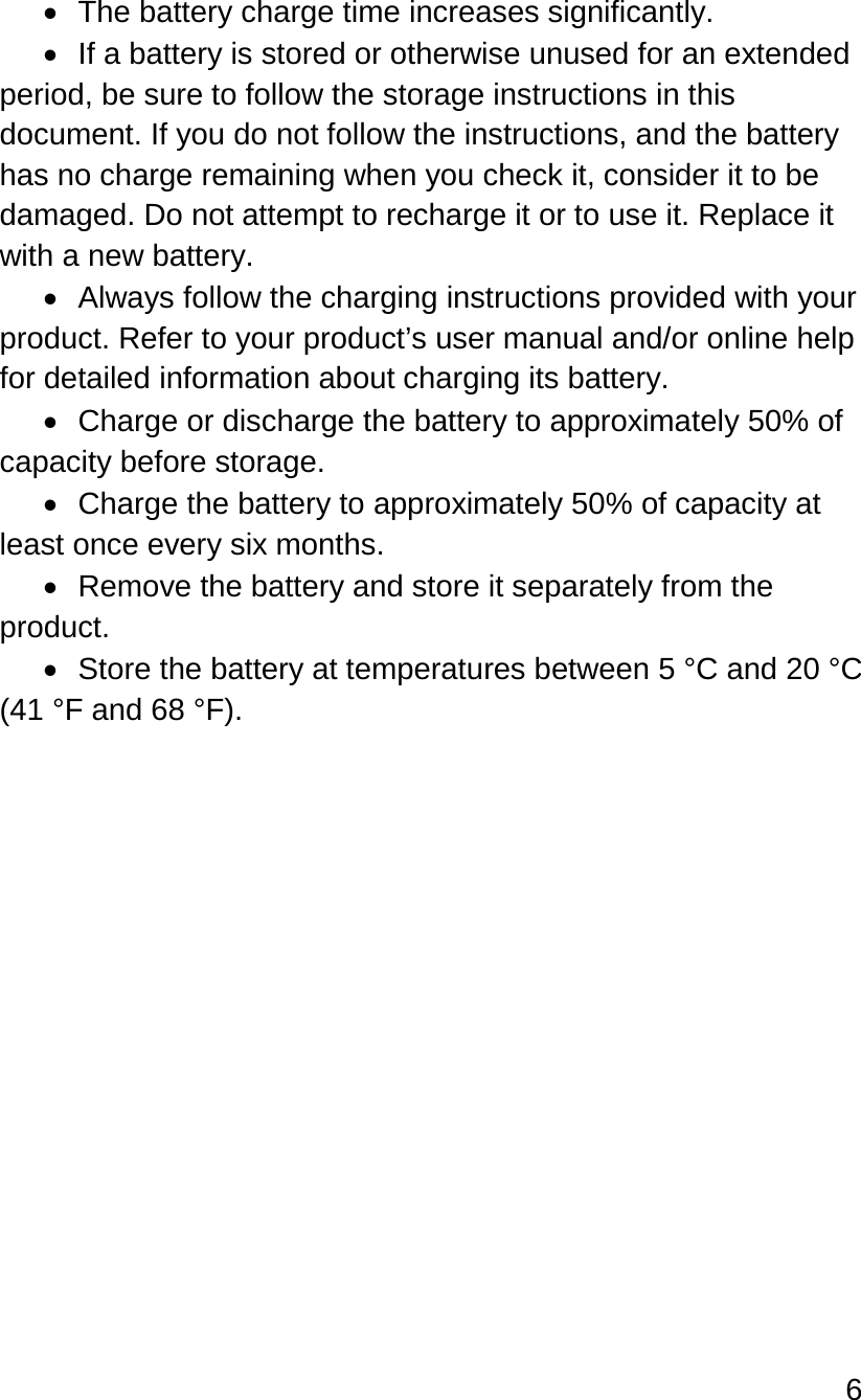 6   • The battery charge time increases significantly. • If a battery is stored or otherwise unused for an extended period, be sure to follow the storage instructions in this document. If you do not follow the instructions, and the battery has no charge remaining when you check it, consider it to be damaged. Do not attempt to recharge it or to use it. Replace it with a new battery. • Always follow the charging instructions provided with your product. Refer to your product’s user manual and/or online help for detailed information about charging its battery. • Charge or discharge the battery to approximately 50% of capacity before storage. • Charge the battery to approximately 50% of capacity at least once every six months. • Remove the battery and store it separately from the product. •  Store the battery at temperatures between 5 °C and 20 °C (41 °F and 68 °F).    