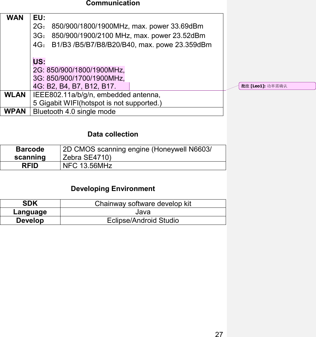 27  Communication WAN   EU: 2G： 850/900/1800/1900MHz, max. power 33.69dBm 3G： 850/900/1900/2100 MHz, max. power 23.52dBm 4G： B1/B3 /B5/B7/B8/B20/B40, max. powe 23.359dBm  US: 2G: 850/900/1800/1900MHz, 3G: 850/900/1700/1900MHz, 4G: B2, B4, B7, B12, B17.   WLAN IEEE802.11a/b/g/n, embedded antenna,  5 Gigabit WIFI(hotspot is not supported.) WPAN Bluetooth 4.0 single mode  Data collection Barcode scanning 2D CMOS scanning engine (Honeywell N6603/ Zebra SE4710) RFID NFC 13.56MHz    Developing Environment SDK Chainway software develop kit Language Java Develop Eclipse/Android Studio     批注 [Leo1]: 功率需确认 