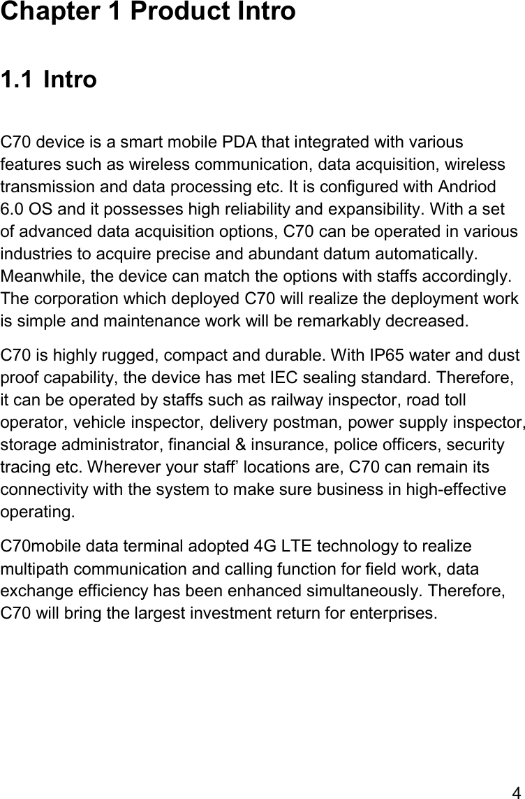 4  Chapter 1 Product Intro  1.1  Intro  C70 device is a smart mobile PDA that integrated with various features such as wireless communication, data acquisition, wireless transmission and data processing etc. It is configured with Andriod 6.0 OS and it possesses high reliability and expansibility. With a set of advanced data acquisition options, C70 can be operated in various industries to acquire precise and abundant datum automatically. Meanwhile, the device can match the options with staffs accordingly. The corporation which deployed C70 will realize the deployment work is simple and maintenance work will be remarkably decreased.  C70 is highly rugged, compact and durable. With IP65 water and dust proof capability, the device has met IEC sealing standard. Therefore, it can be operated by staffs such as railway inspector, road toll operator, vehicle inspector, delivery postman, power supply inspector, storage administrator, financial &amp; insurance, police officers, security tracing etc. Wherever your staff’ locations are, C70 can remain its connectivity with the system to make sure business in high-effective operating.  C70mobile data terminal adopted 4G LTE technology to realize multipath communication and calling function for field work, data exchange efficiency has been enhanced simultaneously. Therefore, C70 will bring the largest investment return for enterprises.     