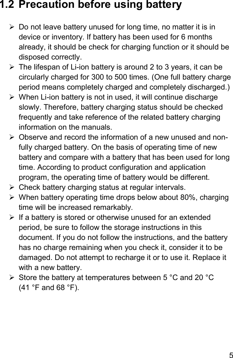 5  1.2  Precaution before using battery    Do not leave battery unused for long time, no matter it is in device or inventory. If battery has been used for 6 months already, it should be check for charging function or it should be disposed correctly.    The lifespan of Li-ion battery is around 2 to 3 years, it can be circularly charged for 300 to 500 times. (One full battery charge period means completely charged and completely discharged.)   When Li-ion battery is not in used, it will continue discharge slowly. Therefore, battery charging status should be checked frequently and take reference of the related battery charging information on the manuals.    Observe and record the information of a new unused and non-fully charged battery. On the basis of operating time of new battery and compare with a battery that has been used for long time. According to product configuration and application program, the operating time of battery would be different.   Check battery charging status at regular intervals.    When battery operating time drops below about 80%, charging time will be increased remarkably.   If a battery is stored or otherwise unused for an extended period, be sure to follow the storage instructions in this document. If you do not follow the instructions, and the battery has no charge remaining when you check it, consider it to be damaged. Do not attempt to recharge it or to use it. Replace it with a new battery.   Store the battery at temperatures between 5 °C and 20 °C (41 °F and 68 °F).      