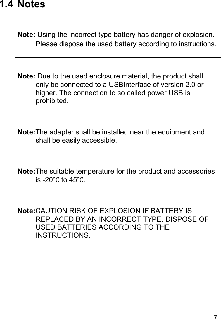 7   1.4  Notes   Note: Using the incorrect type battery has danger of explosion.   Please dispose the used battery according to instructions.   Note: Due to the used enclosure material, the product shall   only be connected to a USBInterface of version 2.0 or   higher. The connection to so called power USB is   prohibited.   Note:The adapter shall be installed near the equipment and   shall be easily accessible.   Note:The suitable temperature for the product and accessories   is -20℃ to 45℃.   Note:CAUTION RISK OF EXPLOSION IF BATTERY IS   REPLACED BY AN INCORRECT TYPE. DISPOSE OF   USED BATTERIES ACCORDING TO THE   INSTRUCTIONS.      