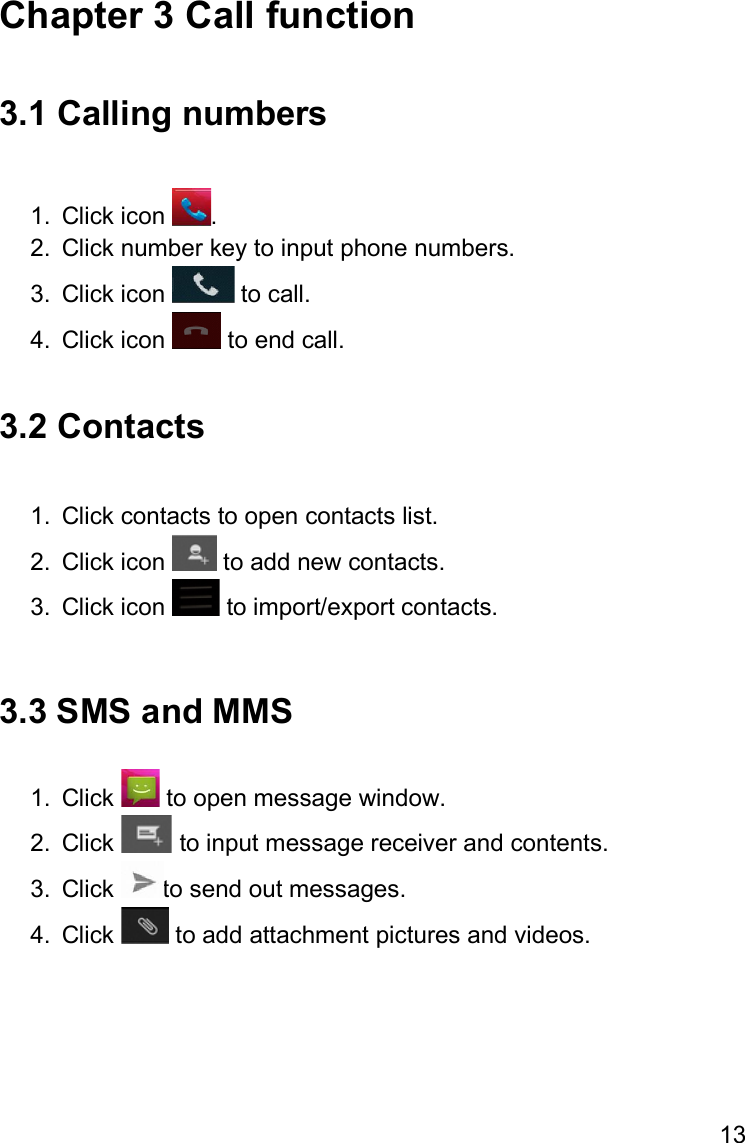 13  Chapter 3 Call function  3.1 Calling numbers  1.  Click icon  . 2.  Click number key to input phone numbers. 3.  Click icon   to call. 4.  Click icon   to end call.  3.2 Contacts  1.  Click contacts to open contacts list. 2.  Click icon   to add new contacts. 3.  Click icon   to import/export contacts.  3.3 SMS and MMS  1.  Click   to open message window. 2.  Click   to input message receiver and contents. 3.  Click  to send out messages. 4.  Click   to add attachment pictures and videos.    
