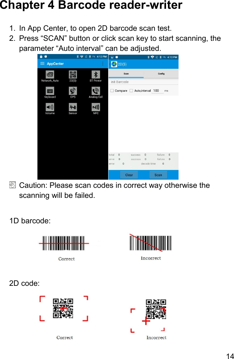 14  Chapter 4 Barcode reader-writer  1.  In App Center, to open 2D barcode scan test. 2.  Press “SCAN” button or click scan key to start scanning, the parameter “Auto interval” can be adjusted.    Caution: Please scan codes in correct way otherwise the scanning will be failed.  1D barcode:   2D code:  