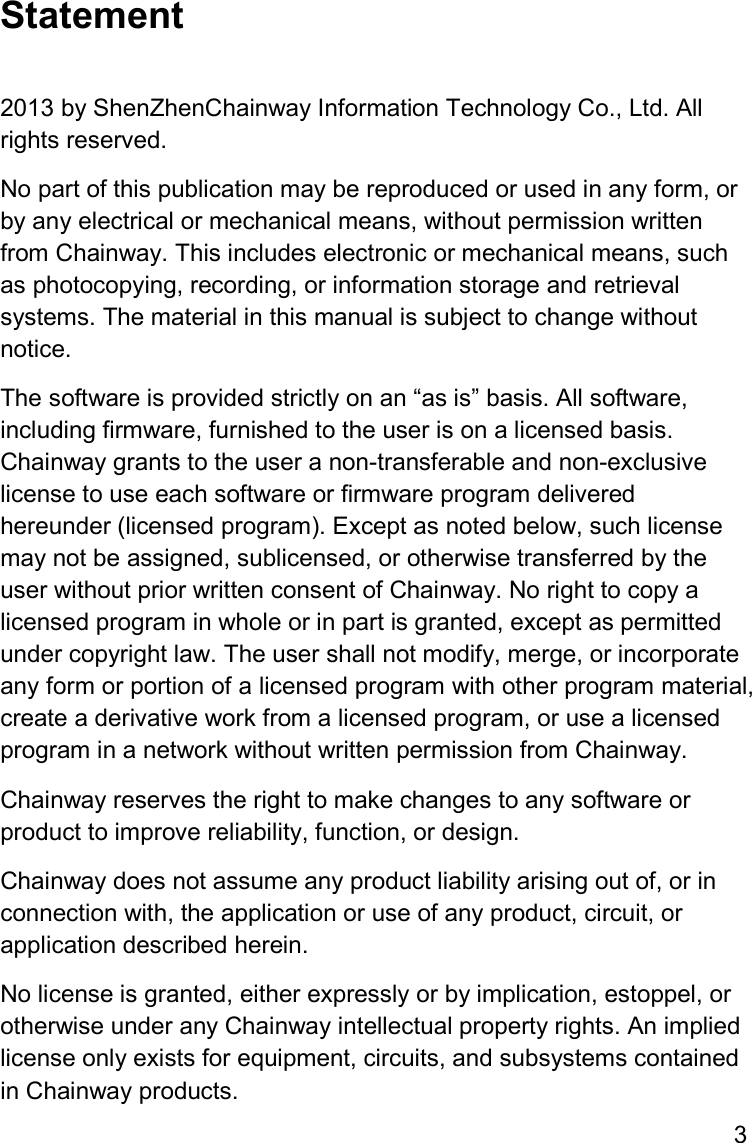 3  Statement  2013 by ShenZhenChainway Information Technology Co., Ltd. All rights reserved. No part of this publication may be reproduced or used in any form, or by any electrical or mechanical means, without permission written from Chainway. This includes electronic or mechanical means, such as photocopying, recording, or information storage and retrieval systems. The material in this manual is subject to change without notice. The software is provided strictly on an “as is” basis. All software, including firmware, furnished to the user is on a licensed basis. Chainway grants to the user a non-transferable and non-exclusive license to use each software or firmware program delivered hereunder (licensed program). Except as noted below, such license may not be assigned, sublicensed, or otherwise transferred by the user without prior written consent of Chainway. No right to copy a licensed program in whole or in part is granted, except as permitted under copyright law. The user shall not modify, merge, or incorporate any form or portion of a licensed program with other program material, create a derivative work from a licensed program, or use a licensed program in a network without written permission from Chainway.  Chainway reserves the right to make changes to any software or product to improve reliability, function, or design. Chainway does not assume any product liability arising out of, or in connection with, the application or use of any product, circuit, or application described herein. No license is granted, either expressly or by implication, estoppel, or otherwise under any Chainway intellectual property rights. An implied license only exists for equipment, circuits, and subsystems contained in Chainway products.   