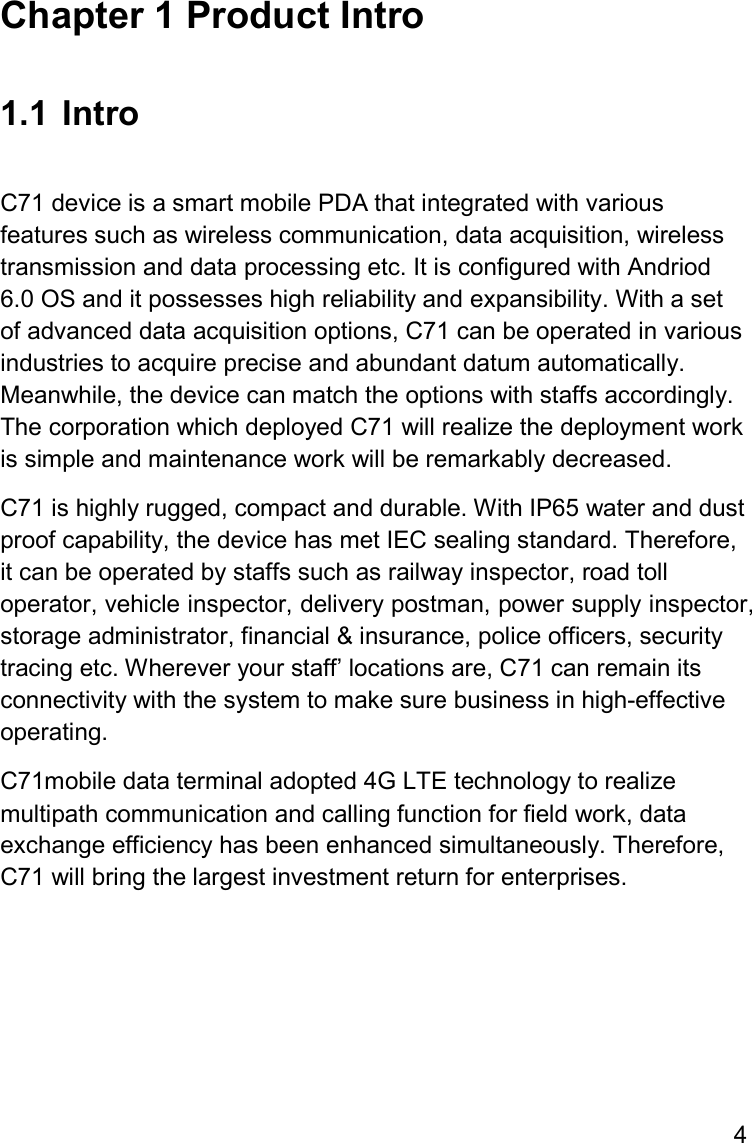 4  Chapter 1 Product Intro  1.1  Intro  C71 device is a smart mobile PDA that integrated with various features such as wireless communication, data acquisition, wireless transmission and data processing etc. It is configured with Andriod 6.0 OS and it possesses high reliability and expansibility. With a set of advanced data acquisition options, C71 can be operated in various industries to acquire precise and abundant datum automatically. Meanwhile, the device can match the options with staffs accordingly. The corporation which deployed C71 will realize the deployment work is simple and maintenance work will be remarkably decreased.  C71 is highly rugged, compact and durable. With IP65 water and dust proof capability, the device has met IEC sealing standard. Therefore, it can be operated by staffs such as railway inspector, road toll operator, vehicle inspector, delivery postman, power supply inspector, storage administrator, financial &amp; insurance, police officers, security tracing etc. Wherever your staff’ locations are, C71 can remain its connectivity with the system to make sure business in high-effective operating.  C71mobile data terminal adopted 4G LTE technology to realize multipath communication and calling function for field work, data exchange efficiency has been enhanced simultaneously. Therefore, C71 will bring the largest investment return for enterprises.     