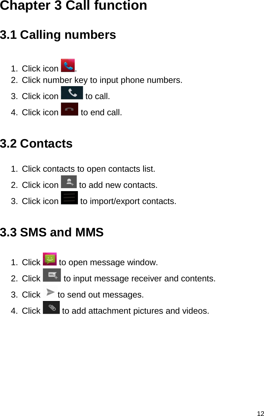 12  Chapter 3 Call function  3.1 Calling numbers  1.  Click icon  . 2.  Click number key to input phone numbers. 3.  Click icon   to call. 4.  Click icon   to end call.  3.2 Contacts  1.  Click contacts to open contacts list. 2. Click icon   to add new contacts. 3.  Click icon   to import/export contacts.  3.3 SMS and MMS  1.  Click   to open message window. 2.  Click   to input message receiver and contents. 3.  Click  to send out messages. 4.  Click   to add attachment pictures and videos.     