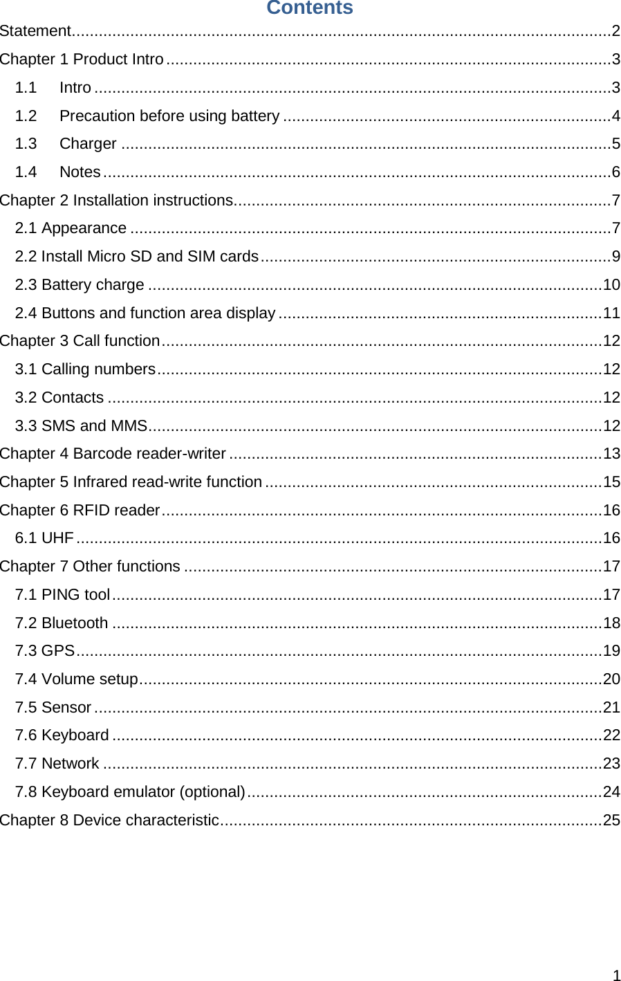 1  Contents Statement ........................................................................................................................ 2 Chapter 1 Product Intro ................................................................................................... 3 1.1 Intro ................................................................................................................... 3 1.2 Precaution before using battery ......................................................................... 4 1.3 Charger ............................................................................................................. 5 1.4 Notes ................................................................................................................. 6 Chapter 2 Installation instructions .................................................................................... 7 2.1 Appearance ........................................................................................................... 7 2.2 Install Micro SD and SIM cards .............................................................................. 9 2.3 Battery charge ..................................................................................................... 10 2.4 Buttons and function area display ........................................................................ 11 Chapter 3 Call function .................................................................................................. 12 3.1 Calling numbers ................................................................................................... 12 3.2 Contacts .............................................................................................................. 12 3.3 SMS and MMS ..................................................................................................... 12 Chapter 4 Barcode reader-writer ................................................................................... 13 Chapter 5 Infrared read-write function ........................................................................... 15 Chapter 6 RFID reader .................................................................................................. 16 6.1 UHF ..................................................................................................................... 16 Chapter 7 Other functions ............................................................................................. 17 7.1 PING tool ............................................................................................................. 17 7.2 Bluetooth ............................................................................................................. 18 7.3 GPS ..................................................................................................................... 19 7.4 Volume setup ....................................................................................................... 20 7.5 Sensor ................................................................................................................. 21 7.6 Keyboard ............................................................................................................. 22 7.7 Network ............................................................................................................... 23 7.8 Keyboard emulator (optional) ............................................................................... 24 Chapter 8 Device characteristic ..................................................................................... 25  
