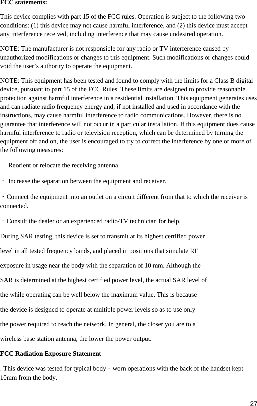 27  FCC statements: This device complies with part 15 of the FCC rules. Operation is subject to the following two conditions: (1) this device may not cause harmful interference, and (2) this device must accept any interference received, including interference that may cause undesired operation.  NOTE: The manufacturer is not responsible for any radio or TV interference caused by unauthorized modifications or changes to this equipment. Such modifications or changes could void the user’s authority to operate the equipment. NOTE: This equipment has been tested and found to comply with the limits for a Class B digital device, pursuant to part 15 of the FCC Rules. These limits are designed to provide reasonable protection against harmful interference in a residential installation. This equipment generates uses and can radiate radio frequency energy and, if not installed and used in accordance with the instructions, may cause harmful interference to radio communications. However, there is no guarantee that interference will not occur in a particular installation. If this equipment does cause harmful interference to radio or television reception, which can be determined by turning the equipment off and on, the user is encouraged to try to correct the interference by one or more of the following measures: ‐ Reorient or relocate the receiving antenna. ‐ Increase the separation between the equipment and receiver. ‐Connect the equipment into an outlet on a circuit different from that to which the receiver is connected. ‐Consult the dealer or an experienced radio/TV technician for help. During SAR testing, this device is set to transmit at its highest certified power level in all tested frequency bands, and placed in positions that simulate RF exposure in usage near the body with the separation of 10 mm. Although the SAR is determined at the highest certified power level, the actual SAR level of the while operating can be well below the maximum value. This is because the device is designed to operate at multiple power levels so as to use only the power required to reach the network. In general, the closer you are to a wireless base station antenna, the lower the power output. FCC Radiation Exposure Statement  . This device was tested for typical body‐worn operations with the back of the handset kept 10mm from the body. 