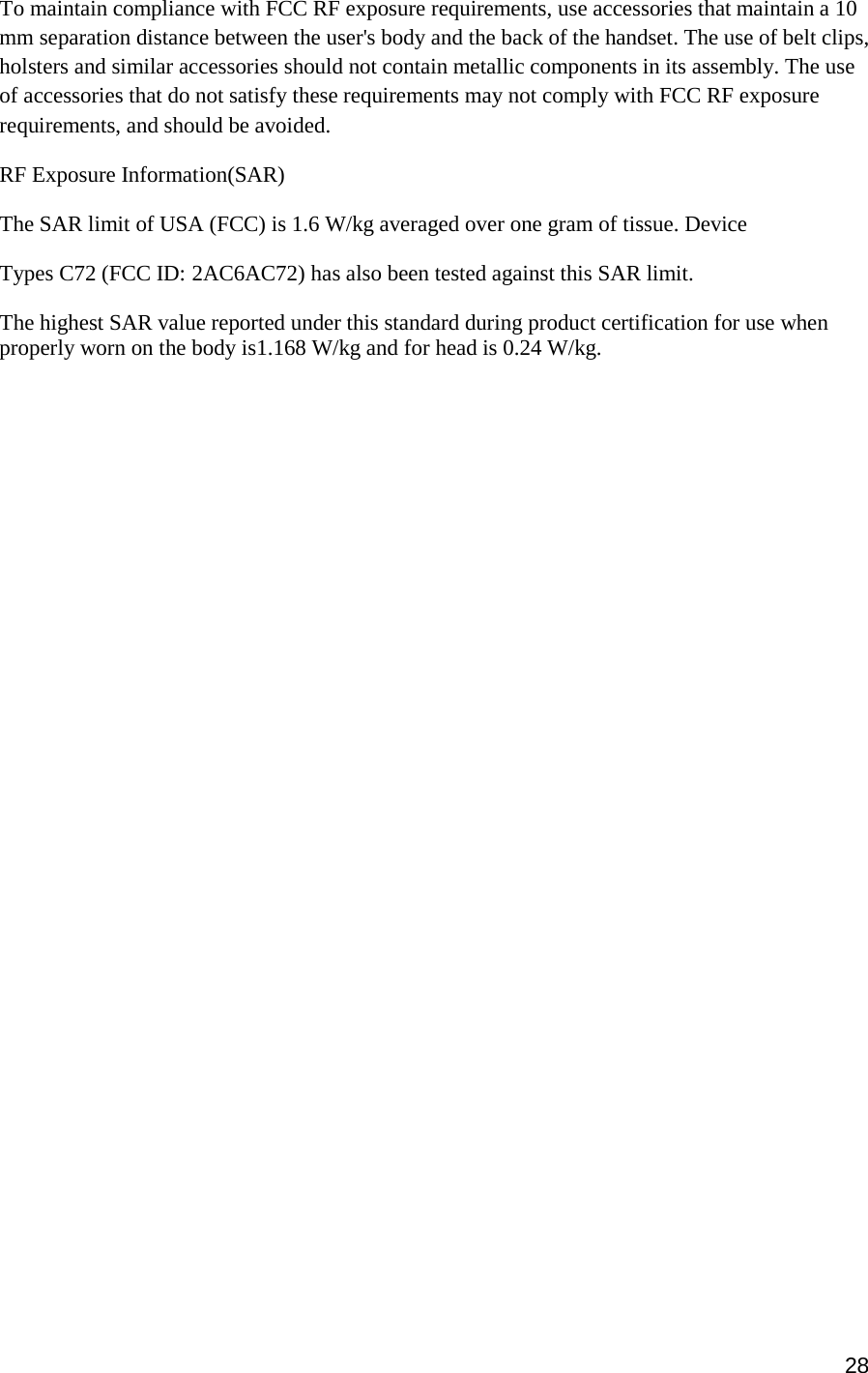 28  To maintain compliance with FCC RF exposure requirements, use accessories that maintain a 10 mm separation distance between the user&apos;s body and the back of the handset. The use of belt clips, holsters and similar accessories should not contain metallic components in its assembly. The use of accessories that do not satisfy these requirements may not comply with FCC RF exposure requirements, and should be avoided. RF Exposure Information(SAR) The SAR limit of USA (FCC) is 1.6 W/kg averaged over one gram of tissue. Device Types C72 (FCC ID: 2AC6AC72) has also been tested against this SAR limit. The highest SAR value reported under this standard during product certification for use when properly worn on the body is1.168 W/kg and for head is 0.24 W/kg.    