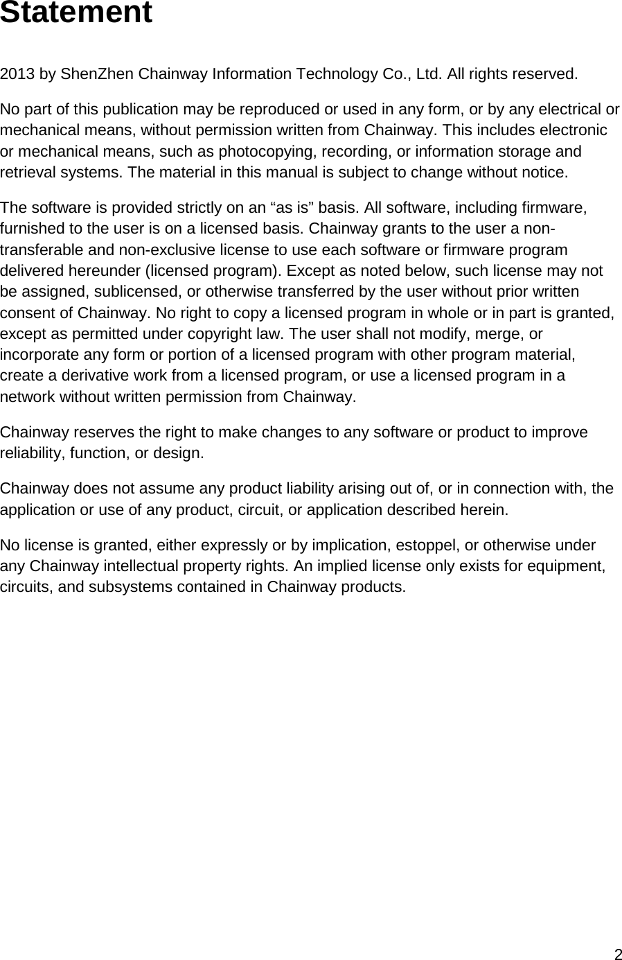 2  Statement  2013 by ShenZhen Chainway Information Technology Co., Ltd. All rights reserved. No part of this publication may be reproduced or used in any form, or by any electrical or mechanical means, without permission written from Chainway. This includes electronic or mechanical means, such as photocopying, recording, or information storage and retrieval systems. The material in this manual is subject to change without notice. The software is provided strictly on an “as is” basis. All software, including firmware, furnished to the user is on a licensed basis. Chainway grants to the user a non-transferable and non-exclusive license to use each software or firmware program delivered hereunder (licensed program). Except as noted below, such license may not be assigned, sublicensed, or otherwise transferred by the user without prior written consent of Chainway. No right to copy a licensed program in whole or in part is granted, except as permitted under copyright law. The user shall not modify, merge, or incorporate any form or portion of a licensed program with other program material, create a derivative work from a licensed program, or use a licensed program in a network without written permission from Chainway.  Chainway reserves the right to make changes to any software or product to improve reliability, function, or design. Chainway does not assume any product liability arising out of, or in connection with, the application or use of any product, circuit, or application described herein. No license is granted, either expressly or by implication, estoppel, or otherwise under any Chainway intellectual property rights. An implied license only exists for equipment, circuits, and subsystems contained in Chainway products.    