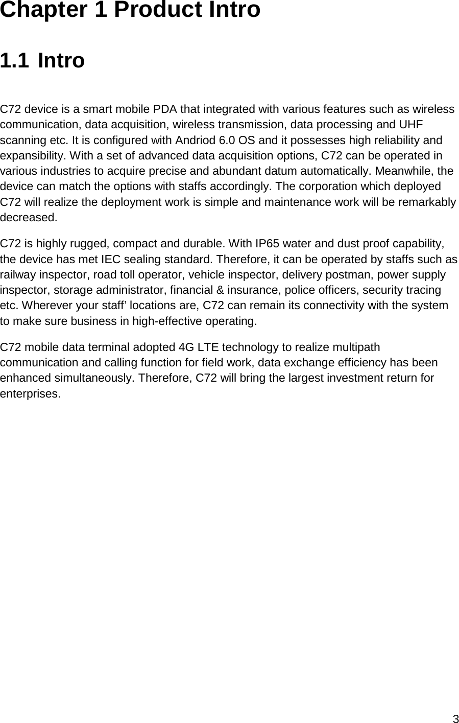 3  Chapter 1 Product Intro  1.1 Intro  C72 device is a smart mobile PDA that integrated with various features such as wireless communication, data acquisition, wireless transmission, data processing and UHF scanning etc. It is configured with Andriod 6.0 OS and it possesses high reliability and expansibility. With a set of advanced data acquisition options, C72 can be operated in various industries to acquire precise and abundant datum automatically. Meanwhile, the device can match the options with staffs accordingly. The corporation which deployed C72 will realize the deployment work is simple and maintenance work will be remarkably decreased.  C72 is highly rugged, compact and durable. With IP65 water and dust proof capability, the device has met IEC sealing standard. Therefore, it can be operated by staffs such as railway inspector, road toll operator, vehicle inspector, delivery postman, power supply inspector, storage administrator, financial &amp; insurance, police officers, security tracing etc. Wherever your staff’ locations are, C72 can remain its connectivity with the system to make sure business in high-effective operating.  C72 mobile data terminal adopted 4G LTE technology to realize multipath communication and calling function for field work, data exchange efficiency has been enhanced simultaneously. Therefore, C72 will bring the largest investment return for enterprises.     