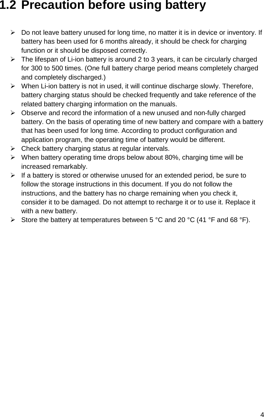 4  1.2 Precaution before using battery   Do not leave battery unused for long time, no matter it is in device or inventory. If battery has been used for 6 months already, it should be check for charging function or it should be disposed correctly.   The lifespan of Li-ion battery is around 2 to 3 years, it can be circularly charged for 300 to 500 times. (One full battery charge period means completely charged and completely discharged.)  When Li-ion battery is not in used, it will continue discharge slowly. Therefore, battery charging status should be checked frequently and take reference of the related battery charging information on the manuals.   Observe and record the information of a new unused and non-fully charged battery. On the basis of operating time of new battery and compare with a battery that has been used for long time. According to product configuration and application program, the operating time of battery would be different.  Check battery charging status at regular intervals.   When battery operating time drops below about 80%, charging time will be increased remarkably.  If a battery is stored or otherwise unused for an extended period, be sure to follow the storage instructions in this document. If you do not follow the instructions, and the battery has no charge remaining when you check it, consider it to be damaged. Do not attempt to recharge it or to use it. Replace it with a new battery.  Store the battery at temperatures between 5 °C and 20 °C (41 °F and 68 °F).    