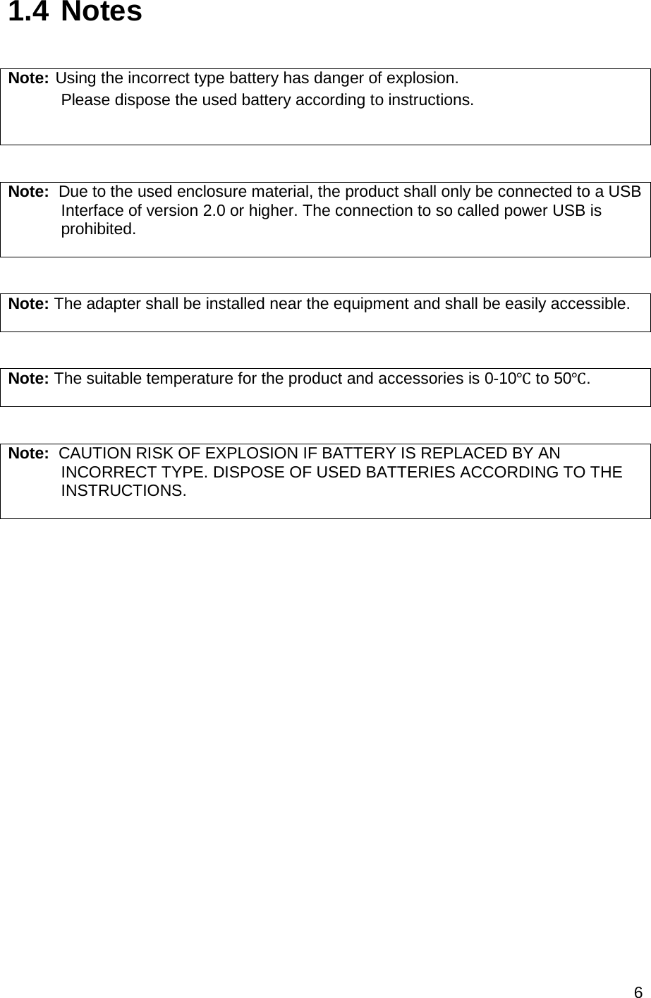 6  1.4 Notes  Note: Using the incorrect type battery has danger of explosion.  Please dispose the used battery according to instructions.   Note:  Due to the used enclosure material, the product shall only be connected to a USB    Interface of version 2.0 or higher. The connection to so called power USB is  prohibited.   Note: The adapter shall be installed near the equipment and shall be easily accessible.   Note: The suitable temperature for the product and accessories is 0-10℃ to 50℃.   Note:  CAUTION RISK OF EXPLOSION IF BATTERY IS REPLACED BY AN           INCORRECT TYPE. DISPOSE OF USED BATTERIES ACCORDING TO THE   INSTRUCTIONS.      